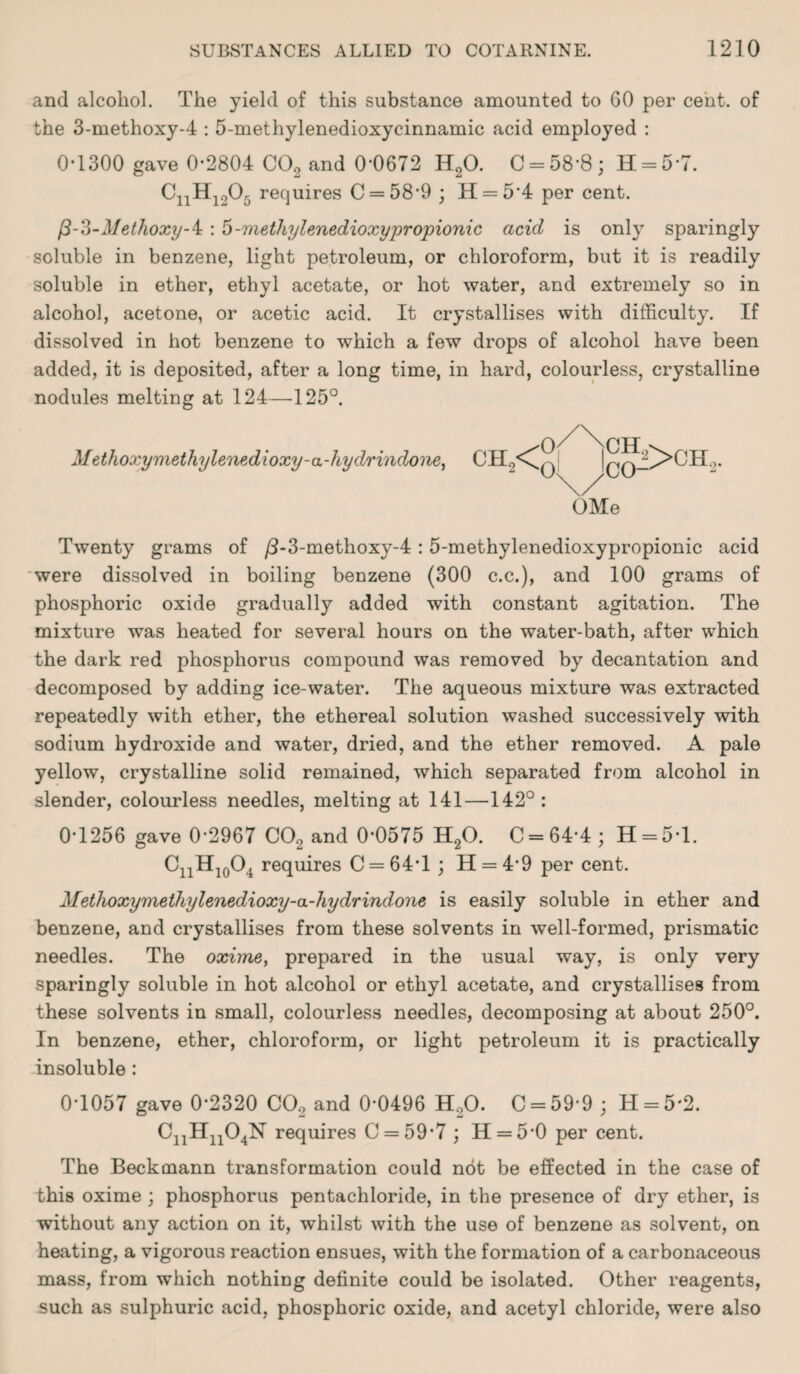 and alcohol. The yield of this substance amounted to 60 per cent, of the 3-methoxy-4 : 5-methylenedioxycinnamic acid employed : 0-1300 gave 0-2804 C02 and 0-0672 H20. C = 58’8; H = 57. CnH1205 requires C = 58'9 ; H = 54 per cent. /3-3-Methoxy-i : 5-methylenedioxypropionic acicl is only sparingly soluble in benzene, light petroleum, or chloroform, but it is readily soluble in ether, ethyl acetate, or hot water, and extremely so in alcohol, acetone, or acetic acid. It crystallises with difficulty. If dissolved in hot benzene to which a few drops of alcohol have been added, it is deposited, after a long time, in hard, colourless, crystalline nodules melting at 124—125°. Methoxy methylenedioxy-a-hyd/rindone, OMe Twenty grams of /3-3-methoxy-4:5-methylenedioxypropionic acid were dissolved in boiling benzene (300 c.c.), and 100 grams of phosphoric oxide gradually added with constant agitation. The mixture was heated for several hours on the water-bath, after which the dark red phosphorus compound was removed by decantation and decomposed by adding ice-water. The aqueous mixture was extracted repeatedly with ether, the ethereal solution washed successively with sodium hydroxide and water, dried, and the ether removed. A pale yellow, crystalline solid remained, which separated from alcohol in slender, colourless needles, melting at 141—142° : 0-1256 gave 0-2967 CO, and 0*0575 H20. C = 64-4; H = 51. C11H10O4 requires C = 64T ; H = 49 per cent. Methoxymethylenedioxy-a-hydrindone is easily soluble in ether and benzene, and crystallises from these solvents in well-formed, prismatic needles. The oxime, prepared in the usual way, is only very sparingly soluble in hot alcohol or ethyl acetate, and crystallises from these solvents in small, colourless needles, decomposing at about 250°. In benzene, ether, chloroform, or light petroleum it is practically insoluble: 0-1057 gave 0*2320 CO, and 0*0496 H,0. C = 59-9 ; H = 5*2. CnHn04N requires C = 59*7 ; H = 5-0 per cent. The Beckmann transformation could not be effected in the case of this oxime ; phosphorus pentachloride, in the presence of dry ether, is without any action on it, whilst with the use of benzene as solvent, on heating, a vigorous reaction ensues, with the formation of a carbonaceous mass, from which nothing definite could be isolated. Other reagents, such as sulphuric acid, phosphoric oxide, and acetyl chloride, were also