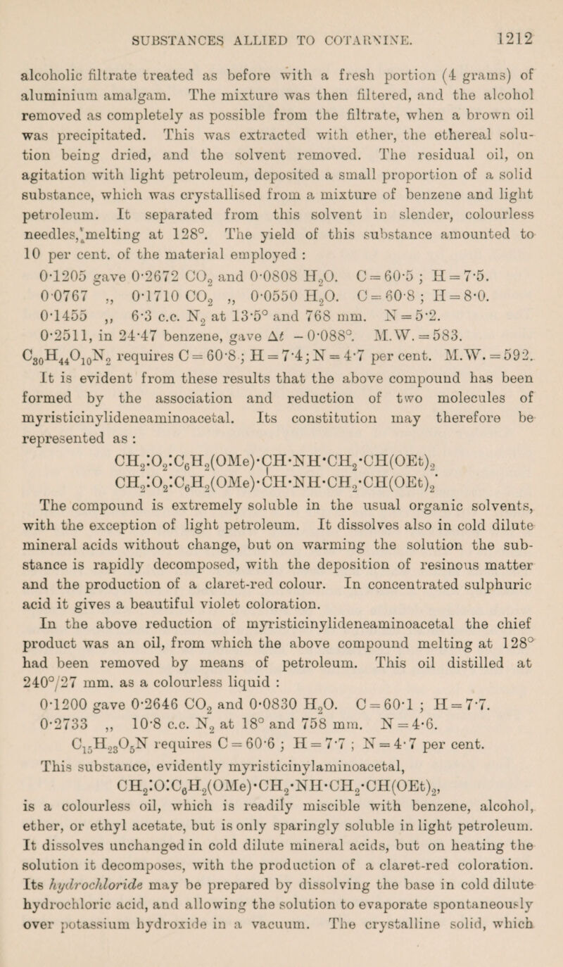 alcoholic filtrate treated as before with a fresh portion (4 grams) of aluminium amalgam. The mixture was then filtered, and the alcohol removed as completely as possible from the filtrate, when a brown oil was precipitated. This was extracted with ether, the ethereal solu¬ tion being dried, and the solvent removed. The residual oil, on agitation with light petroleum, deposited a small proportion of a solid substance, which was crystallised from a mixture of benzene and light petroleum. It separated from this solvent in slender, colourless needles,’melting at 128°. The yield of this substance amounted to 10 per cent, of the material employed : 0-1205 gave 0-2672 C02 and 0-0808 H,0. 0 = 60-5 ; H = 7*5. 0-0767 „ 0-1710 C02 „ 0-0550 H20. 0 = 60 8; 11 = 8-0. 0*1455 ,, 6*3 c.c. N9 at 13*5° and 768 mm. N = 5*2. 0*2511, in 24*47 benzene, gave At —0*088°. M.W. = 583. C30H44O10N2 requires C = 60*8 ; H = 7*4; N = 4-7 percent. M.W.=592. It is evident from these results that the above compound has been formed by the association and reduction of two molecules of myristicinylideneaminoacetal. Its constitution may therefore be represented as : CH2:02:C6H2(0Me)-CH*NH*CH2-CH(0Et)2 CH2:02:C6H2(0Me)-CH-NH-CH2*CH(0Et)2‘ The compound is extremely soluble in the usual organic solvents, with the exception of light petroleum. It dissolves also in cold dilute mineral acids without change, but on warming the solution the sub¬ stance is rapidly decomposed, with the deposition of resinous matter and the production of a claret-red colour. In concentrated sulphuric- acid it gives a beautiful violet coloration. In the above reduction of myristicinylideneaminoacetal the chief product was an oil, from which the above compound melting at 128° had been removed by means of petroleum. This oil distilled at 240° 27 mm. as a colourless liquid : 0-1200 gave 0*2646 C02 and 0-0830 II20. C = 60T ; 11 = 7*7. 0*2733 ,, 10’8 c.c. N2 at 18° and 758 mm. N = 4-6. C1-H2305N requires C = 60‘6 ; H = 7 7 ; N = 4- 7 per cent. This substance, evidently myristicinylaminoacetal, CH2:0:CaH2(0Me)-CH2*NH*CH2-CH(0Et)2, is a colourless oil, which is readily miscible with benzene, alcohol, ether, or ethyl acetate, but is only sparingly soluble in light petroleum. It dissolves unchanged in cold dilute mineral acids, but on heating the solution it decomposes, with the production of a claret-red coloration. Its hydrochloride may be prepared by dissolving the base in cold dilute hydrochloric acid, and allowing the solution to evaporate spontaneously over potassium hydroxide in a vacuum. The crystalline solid, which