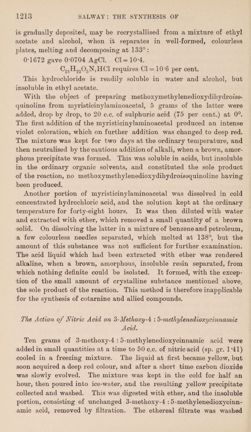 is gradually deposited, may be recrystallised from a mixture of ethyl acetate and alcohol, when it separates in well-formed, colourless plates, melting and decomposing at 133° : 0*1672 gave 0-0704 AgCl. Cl = 10-4. C15H2305N,HC1 requires 01 = 10-6 per cent. This hydrochloride is readily soluble in water and alcohol, but insoluble in ethyl acetate. With the object of preparing methoxymethylenedioxydihydroiso- quinoline from myristicinylaminoacetal, 5 grams of the latter were added, drop by drop, to 20 c.c. of sulphuric acid (75 per cent.) at 0°. The first addition of the myristicinylaminoacetal produced an intense violet coloration, which on further addition was changed to deep red. The mixture was kept for two days at the ordinary temperature, and then neutralised by the cautious addition of alkali, when a brown, amor¬ phous precipitate was formed. This was soluble in acids, but insoluble in the ordinary organic solvents, and constituted the sole product of the reaction, no methoxymethylenedioxydihydroisoquinoline having been produced. Another portion of myristicinylaminoacetal was dissolved in cold concentrated hydrochloric acid, and the solution kept at the ordinary temperature for forty-eight hours. It was then diluted with water and extracted with ether, which removed a small quantity of a brown solid. On dissolving the latter in a mixture of benzene and petroleum, a few colourless needles separated, which melted at 138°, but the amount of this substance was not sufficient for further examination. The acid liquid which had been extracted with ether was rendered alkaline, when a brown, amorphous, insoluble resin separated, from which nothing definite could be isolated. It formed, with the excep¬ tion of the small amount of crystalline substance mentioned above, the sole product of the reaction. This method is therefore inapplicable for the synthesis of cotarnine and allied compounds. The Action of Nitric Acid on NMethoxy-^ : b-methylenedioxycinnamic Acid. Ten grams of 3-methoxy-4 : 5-methylenedioxycinnamic acid were added in small quantities at a time to 50 c.c. of nitric acid (sp. gr. 1*41) cooled in a freezing mixture. The liquid at first became yellow, but soon acquired a deep red colour, and after a short time carbon dioxide was slowly evolved. The mixture was kept in the cold for half an hour, then poured into ice-water, and the resulting yellow precipitate collected and washed. This was digested with ether, and the insoluble portion, consisting of unchanged 3-methoxy-4 :5-methylenedioxycinn- amic acid, removed by filtration. The ethereal filtrate was washed