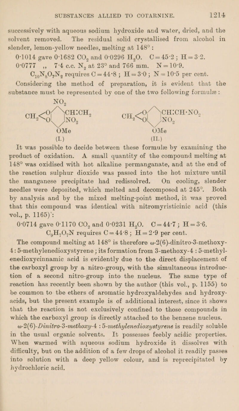 successively with aqueous sodium hydroxide and water, dried, and the solvent removed. The residual solid crystallised from alcohol in slender, lemon-yellow needles, melting at 148° : 0T014 gave 0-1682 C02 and 0-0296 H20. C = 45'2 ; H = 3 2. 0-0777 „ 7-4 c.c. N2 at 23° and 766 mm. N = 10'9. C10NsO7N2 requires C = 44*8 ; II = 3-0 ; N = 10*5 per cent. Considering the method of preparation, it is evident that the substance must be represented by one of the two following formulae : N09 niT /o/Nch:ch, ^o/Nch:ch-no. ch*N)L Jno., ' CH^ol ;no„ OMe OMe (I.) (II.) It was possible to decide between these formulae by examining the product of oxidation. A small quantity of the compound melting at 148° was oxidised with hot alkaline permanganate, and at the end of the reaction sulphur dioxide was passed into the hot mixture until the manganese precipitate had redissolved. On cooling, slender needles were deposited, which melted and decomposed at 245°. Both by analysis and by the mixed melting-point method, it was proved that this compound was identical with nitromyristicinic acid (this vol., p. 1165)*: 0-0714 gave 0-1170 C02 and 0-0231 H20. C = 44*7; H = 36. C9Ht07N requires C = 44’8; 11 = 2*9 per cent. The compound melting at 148° is therefore a)-2(6)-dinitro-3-methoxy- 4: 5-methylenedioxystyrene ; its formation from 3-methoxy-4 : 5-methyl- enedioxycinnamic acid is evidently due to the direct displacement of the carboxyl group by a nitro-group, with the simultaneous introduc¬ tion of a second nitro-group into the nucleus. The same type of reaction has recently been shown by the author (this voi., p. 1155) to be common to tbe ethers of aromatic hydroxyaldehydes and hydroxy- acids, but the present example is of additional interest, since it shows that the reaction is not exclusively confined to those compounds in which the carboxyl group is directly attached to the benzene nucleus. iD-2(b)-Dinitro-3-methoxy-4: : 5-methylenedioxystyrene is readily soluble in the usual organic solvents. It possesses feebly acidic properties. When warmed with aqueous sodium hydroxide it dissolves with difficulty, but on the addition of a few drops of alcohol it readily passes into solution with a deep yellow colour, and is reprecipitated by hydrochloric acid.