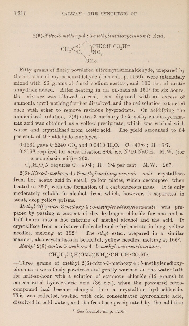 2(6)-Aritro-?)-meihoxy-4 : 5-methylenedioxycinnamic Acid, pit ^-o//n\ch:ch-co,h^ OMe Fifty grams of finely powdered nitromyristicinaldehyde, prepared by the nitration of myristicinaldehyde (this vol., p. 1160), were intimately mixed with 26 grams of fused sodium acetate, and 100 c.c. of acetic anhydride added. After heating in an oil-bath at 160° for six hours, the mixture was allowed to cool, then digested with an excess of ammonia until nothing further dissolved, and the red solution extracted once with ether to remove resinous by-products. On acidifying the ammoniacal solution, 2(6)-nitro-3-methoxy-4 : 5-methylenedioxycinna- mic acid was obtained as a yellow precipitate, which was washed with water and crystallised from acetic acid. The yield amounted to 84 per cent, of the aldehyde employed : 0-1231 gave 0 2240 C02 and 0*0410 H20. 0 = 49-6 ; H = 3*7. 0'2168 required for neutralisation 8*05 c.c. N/10-NaOH. M. W. (for a monobasic acid) = 269. CnH907N requires 0 = 49 -4; H = 34 per cent. M.W. = 267. 2(§)-Nitro-3-methoxyA: 5-methylenedioxycinnamic acid crystallises from hot acetic acid in small, yellow plates, which decompose, when heated to 260°, with the formation of a carbonaceous mass. It is only moderately soluble in alcohol, from which, however, it separates in stout, deep yellow prisms. Methyl-2(&)-nitro-3-methoxy-& : 5-methylenedioxycinnamate was pre¬ pared by passing a current of dry hydrogen chloride for one and a- half hours into a hot mixture of methyl alcohol and the acid. It crystallises from a mixture of alcohol and ethyl acetate in long, yellow needles, melting at 192°. The ethyl ester, prepared in a similar manner, also crystallises in beautiful, yellow needles, melting at 166°. Methyl 2(§)-amino-o-methoxy-k : 5-methylenedioxycinnamate, CH2:02:C6H(0Me)(NH2)-CH:CH-C02Me. —Three grams of methyl 2(6)-nitro-3-methoxy-4 : 5-methylenedioxy- cinnamate were finely powdered and gently warmed on the water-bath for half-an-hour with a solution of stannous chloride (12 grams) in concentrated hydrochloric acid (36 c.c.), when the powdered nitro¬ compound had become changed into a crystalline hydrochloride. This was collected, washed with cold concentrated hydrochloric acid, dissolved in cold water, and the free base precipitated by the addition