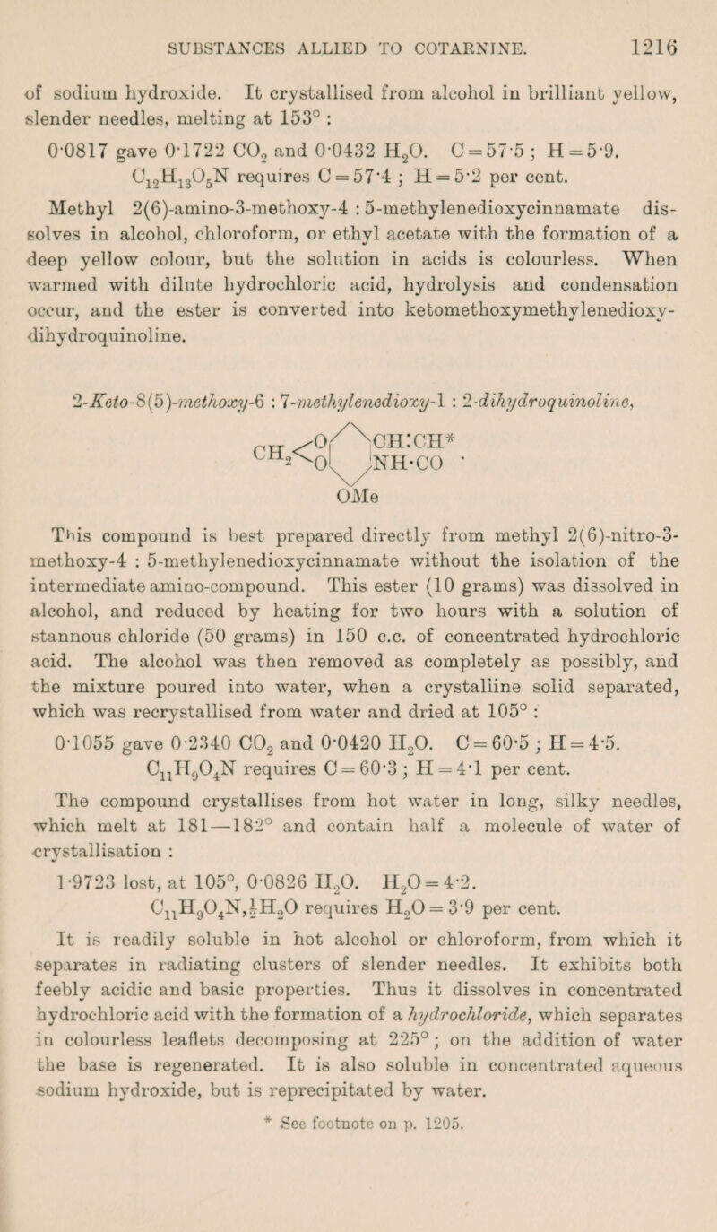 of sodium hydroxide. It crystallised from alcohol in brilliant yellow, slender needles, melting at 153° : 0-0817 gave 0*1722 C02 and 0-0432 H20. C = 57-5; H = 59. C12H1305N requires C = 574 ; H = 52 per cent. Methyl 2(6)-amino-3-methoxy-4 :5-methylenedioxycinnamate dis¬ solves in alcohol, chloroform, or ethyl acetate with the formation of a deep yellow colour, but the solution in acids is colourless. When warmed with dilute hydrochloric acid, hydrolysis and condensation occur, and the ester is converted into ketomethoxymethylenedioxy- dihydroquinoline. 2-Keto-&{fo)-methoxy-§ : 7-methylenedioxy-l : 2-dihydroquinoline, ch2< o/x ch:ch* ol/NH-CO ' OMe This compound is best prepared directly from methyl 2(6)-nitro-3- inethoxy-4 : 5-methylenedioxycinnamate without the isolation of the intermediate amino-compound. This ester (10 grams) was dissolved in alcohol, and reduced by heating for two hours with a solution of stannous chloride (50 grams) in 150 c.c. of concentrated hydrochloric acid. The alcohol was then removed as completely as possibly, and the mixture poured into water, when a crystalline solid separated, which was recrystallised from water and dried at 105° : 0-1055 gave 0 *2340 C02 and 0-0420 H20. C = 60-5; H = 4-5. CnH904N requires C = 60*3; H = 4T per cent. The compound crystallises from hot water in long, silky needles, which melt at 181 —182° and contain half a molecule of water of crystallisation : 1-9723 lost, at 105°, 0-0826 H,0. H,0 = 4-2. CnH904N,4H20 requires H.20 = 3’9 per cent. It is readily soluble in hot alcohol or chloroform, from which it separates in radiating clusters of slender needles. It exhibits both feebly acidic and basic properties. Thus it dissolves in concentrated hydrochloric acid with the formation of a hydrochloride, which separates in colourless leaflets decomposing at 225° ; on the addition of water the base is regenerated. It is also soluble in concentrated aqueous sodium hydroxide, but is reprecipitated by water.