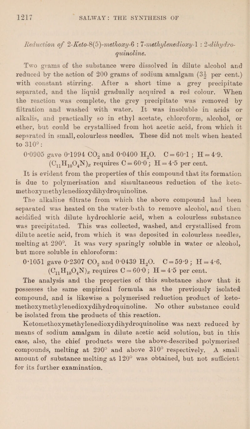 Reduction of 2-Keto-$(5)-methoxy-6 : 7-methylenedioxy-l : 2-dihydro- quinoline. Two grams of the substance were dissolved in dilate alcohol and reduced by the action of 200 grams of sodium amalgam (31 per cent.) with constant stirring. After a short time a grey precipitate separated, and the liquid gradually acquired a red colour. When the reaction was complete, the grey precipitate was removed by filtration and washed with water. It was insoluble in acids or alkalis, and practically so in ethyl acetate, chloroform, alcohol, or ether, but could be crystallised from hot acetic acid, from which it separated in small, colourless needles. These did not melt when heated to 310°: 0-0905 gave 0-1994 C02 and 0-0400 H20. C = 60T ; H = 4*9. (OjjHjqO^)* requires C = 60*0; H = 4-5 per cent. It is evident from the properties of this compound that its formation is due to polymerisation and simultaneous reduction of the keto- methoxymethylenedioxydihydroquinoline. The alkaliee filtrate from which the above compound had been separated was heated on the water-bath to remove alcohol, and then acidified with dilute hydrochloric acid, when a colourless substance was precipitated. This was collected, washed, and crystallised from dilute acetic acid, from which it was deposited in colourless needles, melting at 290°. It was very sparingly soluble in water or alcohol, but more soluble in chloroform: 0*1051 gave 0*2307 C02 and 0-0439 H20. C = 59-9 ; H = 4-6. (CnH10O4N)* requires C = 60-0; 11 = 4-5 per cent. The analysis and the properties of this substance show that it possesses the same empirical formula as the previously isolated compound, and is likewise a polymerised reduction product of keto- methoxymethylenedioxydihydroquinoline. No other substance could be isolated from the products of this reaction. Ketomethoxymethylenedioxydihydroquinoline was next reduced by means of sodium amalgam in dilute acetic acid solution, but in this case, also, the chief products were the above-described polymerised compounds, melting at 290° and above 310° respectively. A small amount of substance melting at 120° was obtained, but not sufficient for its further examination.