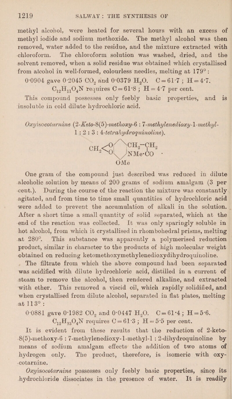 methyl alcohol, were heated for several hours with an excess of methyl iodide and sodium methoxide. The methyl alcohol was then removed, water added to the residue, and the mixture extracted with chloroform. The chloroform solution was washed, dried, and the solvent removed, when a solid residue was obtained which crystallised from alcohol in well-formed, colourless needles, melting at 179° : 0*0904 gave 0*2045 C02 and 0*0379 H20. 0 = 61*7; H = 4*7. C12Hn04N requires C = 6T8 ; H = 47 per cent. This compound possesses only feebly basic properties, and is insoluble in cold dilute hydrochloric acid. Oxyi&ocotarnine (y2-Keto-^>{p)-methoxy-^ : 7-methylenedioxy-l-methyl- 1:2:3: 4-tetrahydroquinoline). ch2-cit NMe-CO OMe One gram of the compound just described was reduced in dilute alcoholic solution by means of 200 grams of sodium amalgam (3 per cent.). During the course of the reaction the mixture was constantly agitated, and from time to time small quantities of hydrochloric acid were added to prevent the accumulation of alkali in the solution. After a short time a small quantity of solid separated, which at the end of the reaction was collected. It was only sparingly soluble in hot alcohol, from which it crystallised in rhombohedral prisms, melting at 280°. This substance was apparently a polymerised reduction product, similar in character to the products of high molecular weight obtained on reducing ketomethoxymethylenedioxydihydroquinoline. The filtrate from which the above compound had been separated was acidified with dilute hydrochloric acid, distilled in a current of steam to remove the alcohol, then rendered alkaline, and extracted with ether. This removed a viscid oil, which rapidly solidified, and when crystallised from dilute alcohol, separated in flat plates, melting at 113° : 0-0881 gave 0-1982 C02 and 0-0447 H,0. C = 61*4; H = 56. C12ff)304N requires 0 = 61-3; H = 55 per cent. It is evident from these results that the reduction of 2-keto- 8(5)-methoxy-6 : 7-methylenedioxy-l-methyl-1 : 2-dihydroquinoline by means of sodium amalgam effects the addition of two atoms of hydrogen only. The product, therefore, is isomeric with oxy- cotarnine. 0xyisocotcirnine possesses only feebly basic properties, since its hydrochloride dissociates in the presence of water. It is readily