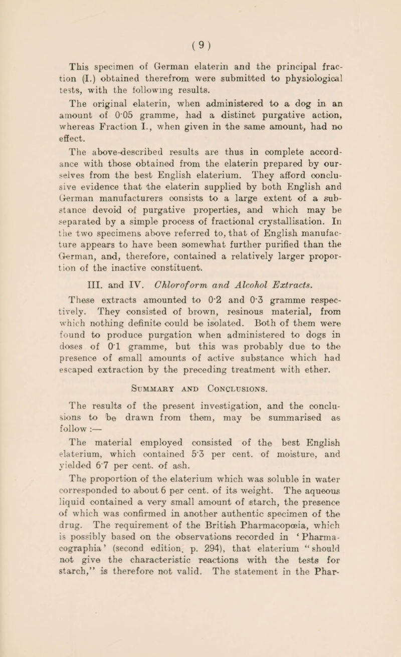 This specimen of German elaterin and the principal frac¬ tion (I.) obtained therefrom were submitted to physiological tests, with the following results. The original elaterin, when administered to a dog in an amount of 0 05 gramme, had a distinct purgative action, whereas Fraction I., when given in the same amount, had no effect. The above-described results are thus in complete accord¬ ance with those obtained from the elaterin prepared by our¬ selves from the best English elaterium. They afford conclu¬ sive evidence that the elaterin supplied by both English and German manufacturers consists to a large extent of a sub¬ stance devoid of purgative properties, and which may be separated by a simple process of fractional crystallisation. In the two specimens above referred to, that of English manufac¬ ture appears to have been somewhat further purified than the German, and, therefore, contained a relatively larger propor¬ tion of the inactive constituent. III. and IV. Chloroform and Alcohol Extracts. These extracts amounted to 0‘2 and 0*3 gramme respec¬ tively. They consisted of brown, resinous material, from which nothing definite could be isolated. Both of them were found to produce purgation when administered to dogs in doses of 0T gramme, but this was probably due to the presence of email amounts of active substance which had escaped extraction by the preceding treatment with ether. Summary and Conclusions. The results of the present investigation, and the conclu¬ sions to be drawn from them, may be summarised as follow :— The material employed consisted of the best English elaterium, which contained 5‘3 per cent, of moisture, and yielded 6'7 per cent, of ash. The proportion of the elaterium which was soluble in water corresponded to about 6 per cent, of its weight. The aqueous liquid contained a very small amount of starch, the presence of which was confirmed in another authentic specimen of the drug. The requirement of the British Pharmacopoeia, which is possibly based on the observations recorded in ‘ Pharma- cographia ’ (second edition, p. 294), that elaterium “should not give the characteristic reactions with the tests for starch,” is therefore not valid. The statement in the Phar-