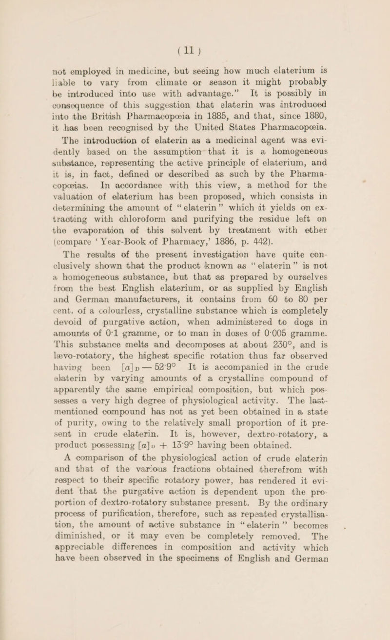 not employed in medicine, but seeing how much elaterium is liable to vary from climate or season it might probably be introduced into use with advantage.” It is possibly in consequence of this suggestion that elaterin was introduced into the British Pharmacopoeia in 1885, and that, since 1880, it has been recognised by the United States Pharmacopoeia. The introduction of elaterin as a medicinal agent was evi¬ dently based on the assumption that it is a homogeneous substance, representing the active principle of elaterium, and it is, in fact, defined or described as such by the Pharma¬ copoeias. In accordance with this view, a method for the valuation of elaterium has been proposed, which consists in determining the amount of “ elaterin ” which at yields on ex¬ tracting with chloroform and purifying the residue left on the evaporation of this solvent by treatment with ether (compare ‘ Year-Book of Pharmacy,’ 1886, p. 442). The results of the present investigation have quite con clusively shown that the product known as “ elaterin ” is not a homogeneous substance, but that as prepared by ourselves from the best English elaterium, or as supplied by English and German (manufacturers, it contains from 60 to 80 per cent, of a colourless, crystalline substance which is completely devoid of purgative action, when administered to dogs in amounts of 0T gramme, or to man in doses of 0 005 gramme. This substance melts and decomposes at about 230°, and is laevo-rotatory, the highest specific rotation thus far observed having been [a]i>— 52'9° It is accompanied in the crude elaterin by varying amounts of a crystalline compound of apparently the same empirical composition, but which pos¬ sesses a very high degree of physiological activity. The last- mentioned compound has not as yet been obtained in a state of purity, owing to the relatively small proportion of it pre¬ sent in crude elaterin. It is, however, dextro-rotatory, a product possessing [a]i> + 139° having been obtained. A comparison of the physiological action of crude elaterin and that of the various fractions obtained therefrom with respect to their specific rotatory power, has rendered it evi¬ dent that the purgative action is dependent upon the pro¬ portion of dextro-rotatory substance present. By the ordinary process of purification, therefore, such as repeated crystallisa¬ tion, the amount of active substance in “elaterin” becomes diminished, or it may even be completely removed. The appreciable differences in composition and activity w^hich have been observed in the specimens of English and German