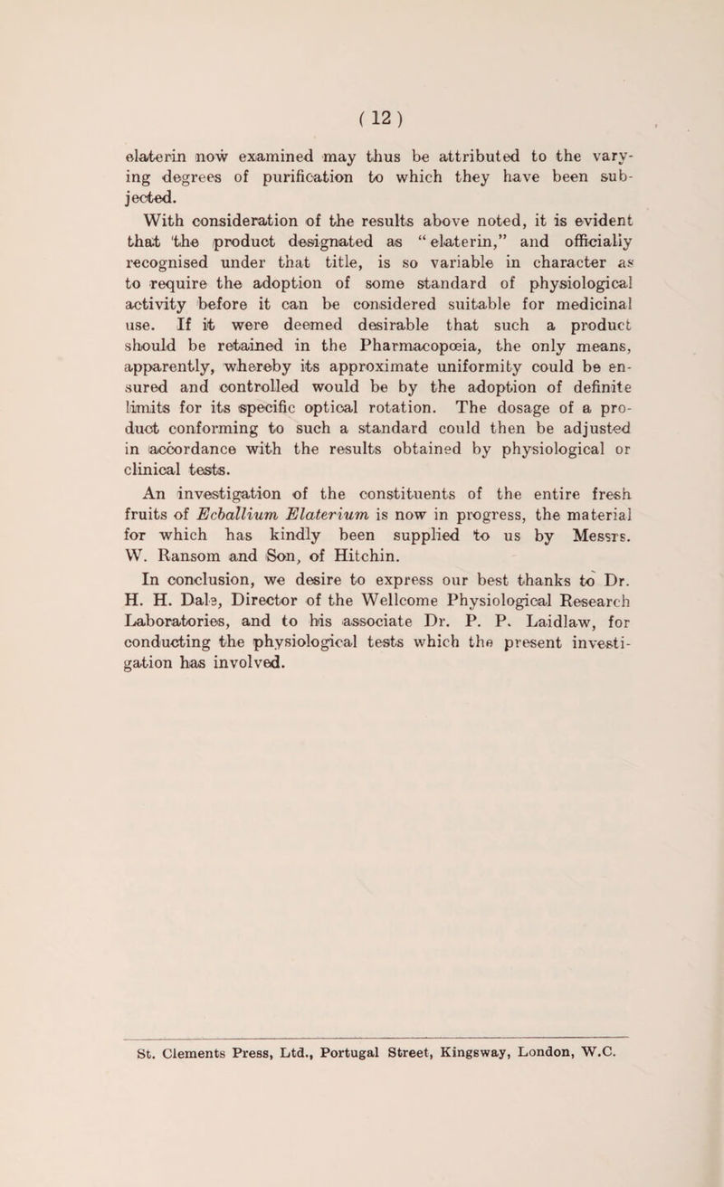 elaterin now examined may thus be attributed to the vary¬ ing degrees of purification to which they have been sub¬ jected. With consideration of the results above noted, it is evident that 'the product designated as “ elaterin,” and officially recognised under that title, is so variable in character as to require the adoption of some standard of physiological activity before it can be considered suitable for medicinal use. If it were deemed desirable that such a product should be retained in the Pharmacopoeia, the only means, apparently, whereby its approximate uniformity could be en¬ sured and controlled would be by the adoption of definite Limits for its specific optical rotation. The dosage of a pro¬ duct conforming to such a standard could then be adjusted in (accordance with the results obtained by physiological or clinical tests. An investigation of the constituents of the entire fresh fruits of Ecballium Elaterium is now in progress, the material for which has kindly been supplied to us by Messrs. W. Ransom and Son, of Hitchin. In conclusion, we desire to express our best thanks to Dr. H. H. Dale, Director of the Wellcome Physiological Research Laboratories, and to his associate Dr. P. P„ Laidlaw, for conducting the physiological tests which the present investi¬ gation has involved. St. Clements Press, Ltd., Portugal Street, Kingsway, London, W.C.
