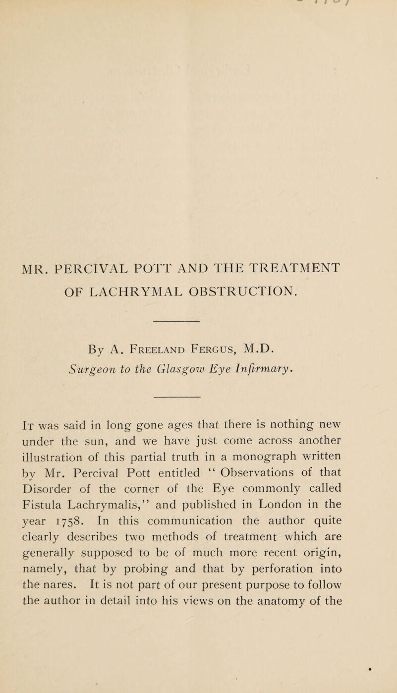 MR. PERCIVAL POTT AND THE TREATMENT OF LACHRYMAL OBSTRUCTION. By A. Freeland Fergus, M.D. Surgeon to the Glasgow Eye Infirmary. It was said in long gone ages that there is nothing new under the sun, and we have just come across another illustration of this partial truth in a monograph written by Mr. Percival Pott entitled “ Observations of that Disorder of the corner of the Eye commonly called Fistula Lachrymalis,” and published in London in the year 1758. In this communication the author quite clearly describes two methods of treatment which are generally supposed to be of much more recent origin, namely, that by probing and that by perforation into the nares. It is not part of our present purpose to follow the author in detail into his views on the anatomy of the