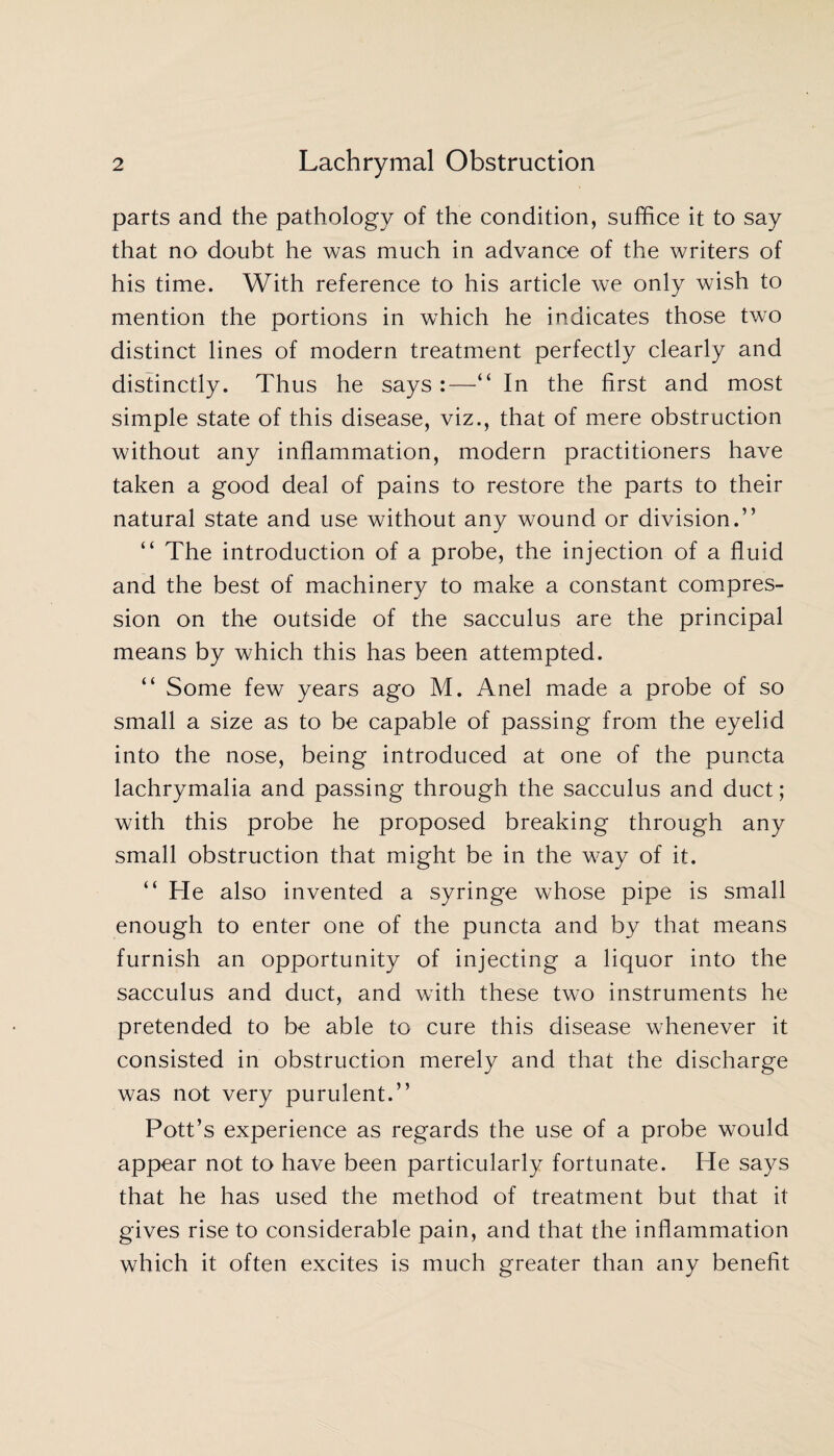 parts and the pathology of the condition, suffice it to say that no doubt he was much in advance of the writers of his time. With reference to his article we only wish to mention the portions in which he indicates those two distinct lines of modern treatment perfectly clearly and distinctly. Thus he says:—“ In the first and most simple state of this disease, viz., that of mere obstruction without any inflammation, modern practitioners have taken a good deal of pains to restore the parts to their natural state and use without any wound or division.” “ The introduction of a probe, the injection of a fluid and the best of machinery to make a constant compres¬ sion on the outside of the sacculus are the principal means by which this has been attempted. “ Some few years ago M. Anel made a probe of so small a size as to be capable of passing from the eyelid into the nose, being introduced at one of the puncta lachrymalia and passing through the sacculus and duct; with this probe he proposed breaking through any small obstruction that might be in the way of it. “ Fie also invented a syringe whose pipe is small enough to enter one of the puncta and by that means furnish an opportunity of injecting a liquor into the sacculus and duct, and with these two instruments he pretended to be able to cure this disease whenever it consisted in obstruction merely and that the discharge was not very purulent.” Pott’s experience as regards the use of a probe would appear not to have been particularly fortunate. He says that he has used the method of treatment but that it gives rise to considerable pain, and that the inflammation which it often excites is much greater than any benefit