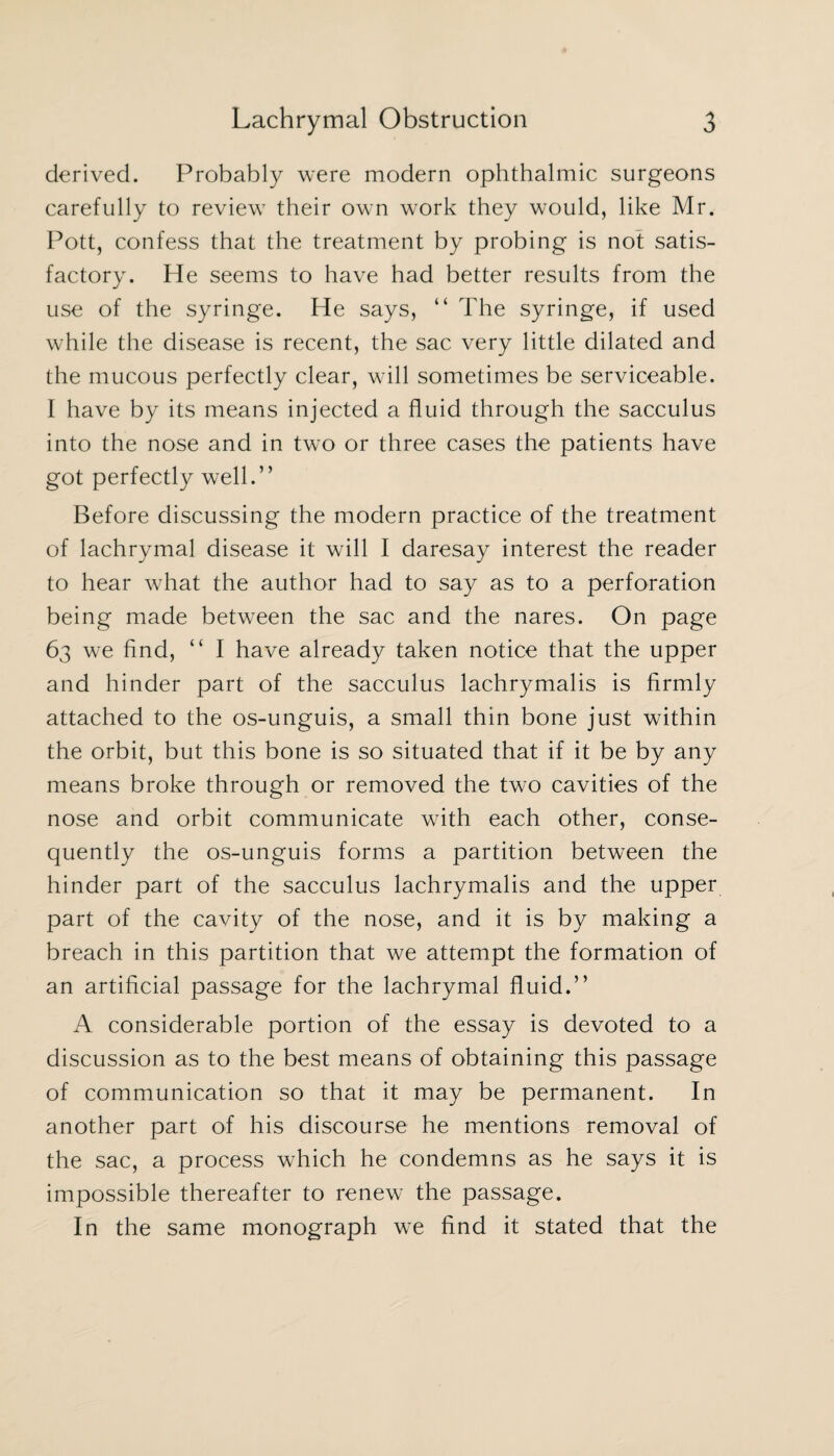 derived. Probably were modern ophthalmic surgeons carefully to review their own work they would, like Mr. Pott, confess that the treatment by probing is not satis¬ factory. He seems to have had better results from the use of the syringe. He says, “ The syringe, if used while the disease is recent, the sac very little dilated and the mucous perfectly clear, will sometimes be serviceable. I have by its means injected a fluid through the sacculus into the nose and in two or three cases the patients have got perfectly well.” Before discussing the modern practice of the treatment of lachrymal disease it will I daresay interest the reader to hear what the author had to say as to a perforation being made between the sac and the nares. On page 63 we find, ” I have already taken notice that the upper and hinder part of the sacculus lachrymalis is firmly attached to the os-unguis, a small thin bone just within the orbit, but this bone is so situated that if it be by any means broke through or removed the two cavities of the nose and orbit communicate with each other, conse¬ quently the os-unguis forms a partition between the hinder part of the sacculus lachrymalis and the upper part of the cavity of the nose, and it is by making a breach in this partition that we attempt the formation of an artificial passage for the lachrymal fluid.” A considerable portion of the essay is devoted to a discussion as to the best means of obtaining this passage of communication so that it may be permanent. In another part of his discourse he mentions removal of the sac, a process which he condemns as he says it is impossible thereafter to renew the passage. In the same monograph we find it stated that the