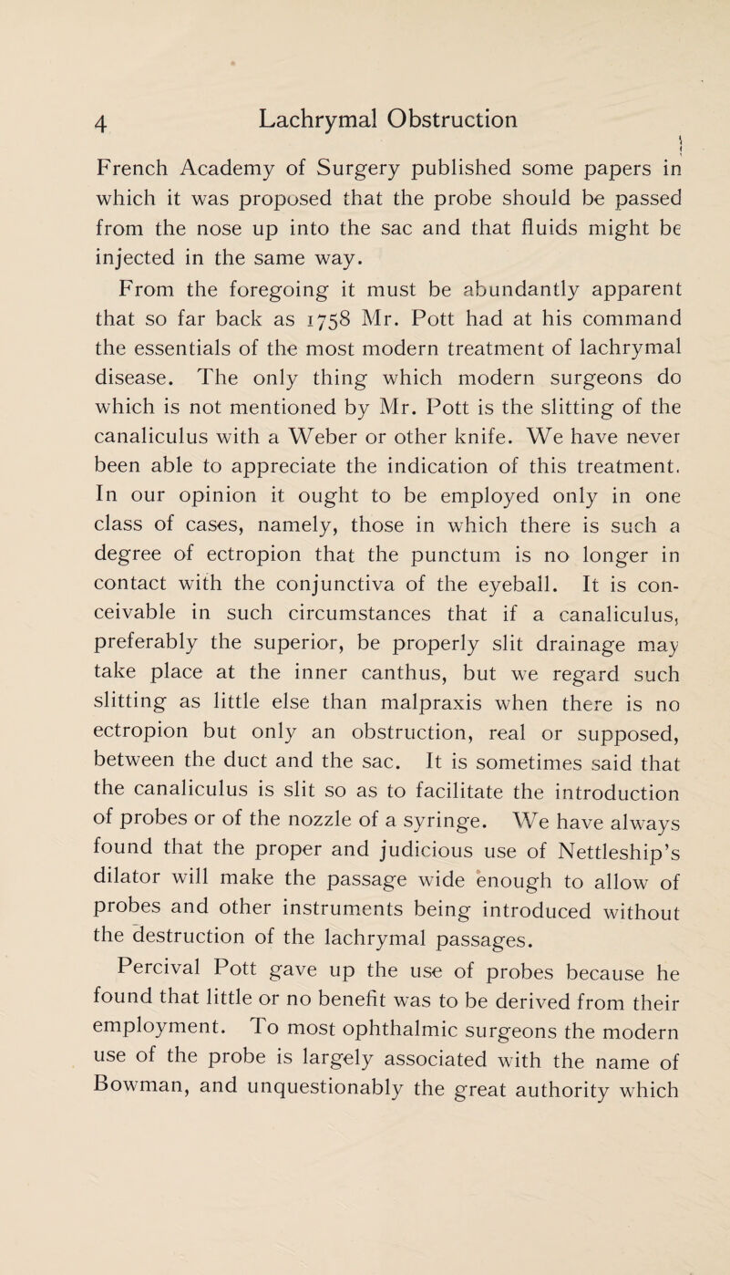 | French Academy of Surgery published some papers in which it was proposed that the probe should be passed from the nose up into the sac and that fluids might be injected in the same way. From the foregoing it must be abundantly apparent that so far back as 1758 Mr. Pott had at his command the essentials of the most modern treatment of lachrymal disease. The only thing which modern surgeons do which is not mentioned by Mr. Pott is the slitting of the canaliculus with a Weber or other knife. We have never been able to appreciate the indication of this treatment. In our opinion it ought to be employed only in one class of cases, namely, those in which there is such a degree of ectropion that the punctum is no longer in contact with the conjunctiva of the eyeball. It is con¬ ceivable in such circumstances that if a canaliculus, preferably the superior, be properly slit drainage may take place at the inner canthus, but we regard such slitting as little else than malpraxis when there is no ectropion but only an obstruction, real or supposed, between the duct and the sac. It is sometimes said that the canaliculus is slit so as to facilitate the introduction of probes or of the nozzle of a syringe. We have always found that the proper and judicious use of Nettleship’s dilator will make the passage wide enough to allow of probes and other instruments being introduced without the destruction of the lachrymal passages. Percival Pott gave up the use of probes because he found that little or no benefit was to be derived from their employment. To most ophthalmic surgeons the modern use of the probe is largely associated with the name of Bowman, and unquestionably the great authority which