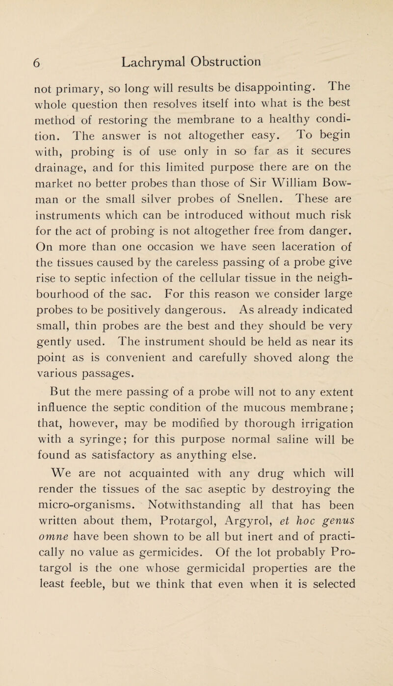 not primary, so long will results be disappointing. 1 he whole question then resolves itself into what is the best method of restoring the membrane to a healthy condi¬ tion. The answer is not altogether easy. To begin with, probing is of use only in so far as it secures drainage, and for this limited purpose there are on the market no better probes than those of Sir William Bow¬ man or the small silver probes of Snellen. These are instruments which can be introduced without much risk for the act of probing is not altogether free from danger. On more than one occasion we have seen laceration of the tissues caused by the careless passing of a probe give rise to septic infection of the cellular tissue in the neigh¬ bourhood of the sac. For this reason we consider large probes to be positively dangerous. As already indicated small, thin probes are the best and they should be very gently used. The instrument should be held as near its point as is convenient and carefully shoved along the various passages. But the mere passing of a probe will not to any extent influence the septic condition of the mucous membrane; that, however, may be modified by thorough irrigation with a syringe; for this purpose normal saline will be found as satisfactory as anything else. We are not acquainted with any drug which will render the tissues of the sac aseptic by destroying the micro-organisms. Notwithstanding all that has been written about them, Protargol, Argyrol, el hoc genus omne have been shown to be all but inert and of practi¬ cally no value as germicides. Of the lot probably Pro¬ targol is the one whose germicidal properties are the least feeble, but we think that even when it is selected
