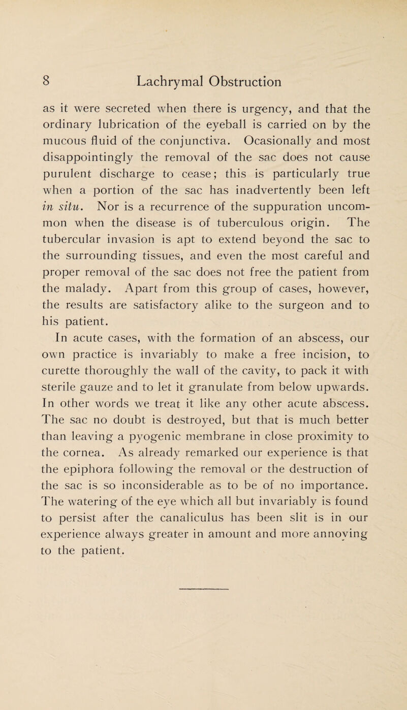 as it were secreted when there is urgency, and that the ordinary lubrication of the eyeball is carried on by the mucous fluid of the conjunctiva. Ocasionally and most disappointingly the removal of the sac does not cause purulent discharge to cease; this is particularly true when a portion of the sac has inadvertently been left in situ. Nor is a recurrence of the suppuration uncom¬ mon when the disease is of tuberculous origin. The tubercular invasion is apt to extend beyond the sac to the surrounding tissues, and even the most careful and proper removal of the sac does not free the patient from the malady. Apart from this group of cases, however, the results are satisfactory alike to the surgeon and to his patient. In acute cases, with the formation of an abscess, our own practice is invariably to make a free incision, to curette thoroughly the wall of the cavity, to pack it with sterile gauze and to let it granulate from below upwards. In other words we treat it like any other acute abscess. The sac no doubt is destroyed, but that is much better than leaving a pyogenic membrane in close proximity to the cornea. As already remarked our experience is that the epiphora following the removal or the destruction of the sac is so inconsiderable as to be of no importance. The watering of the eye which all but invariably is found to persist after the canaliculus has been slit is in our experience always greater in amount and more annoying to the patient.