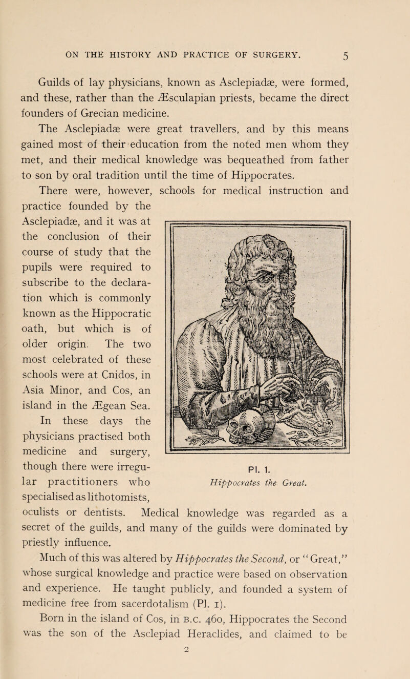Guilds of lay physicians, known as Asclepiadae, were formed, and these, rather than the i^^sculapian priests, became the direct founders of Grecian medicine. The Asclepiadae were great travellers, and by this means gained most of their'education from the noted men whom they met, and their medical knowledge was bequeathed from father to son by oral tradition until the time of Hippocrates. There were, however, schools for medical instruction and practice founded by the Asclepiadae, and it was at the conclusion of their course of study that the pupils were required to subscribe to the declara¬ tion which is commonly known as the Hippocratic oath, but which is of older origin. The two most celebrated of these schools were at Cnidos, in Asia Minor, and Cos, an island in the ^Egean Sea. In these days the physicians practised both medicine and surgery, though there were irregu¬ lar practitioners who specialised as lithotomists, oculists or dentists. Medical knowledge was regarded as a secret of the guilds, and many of the guilds were dominated by priestly influence. Much of this was altered by Hippocrates the Second, or ‘Great,” whose surgical knowledge and practice were based on observation and experience. He taught publicly, and founded a system of medicine free from sacerdotalism (PI. i). Born in the island of Cos, in b.c. 460, Hippocrates the Second was the son of the Asclepiad Heraclides, and claimed to be 2