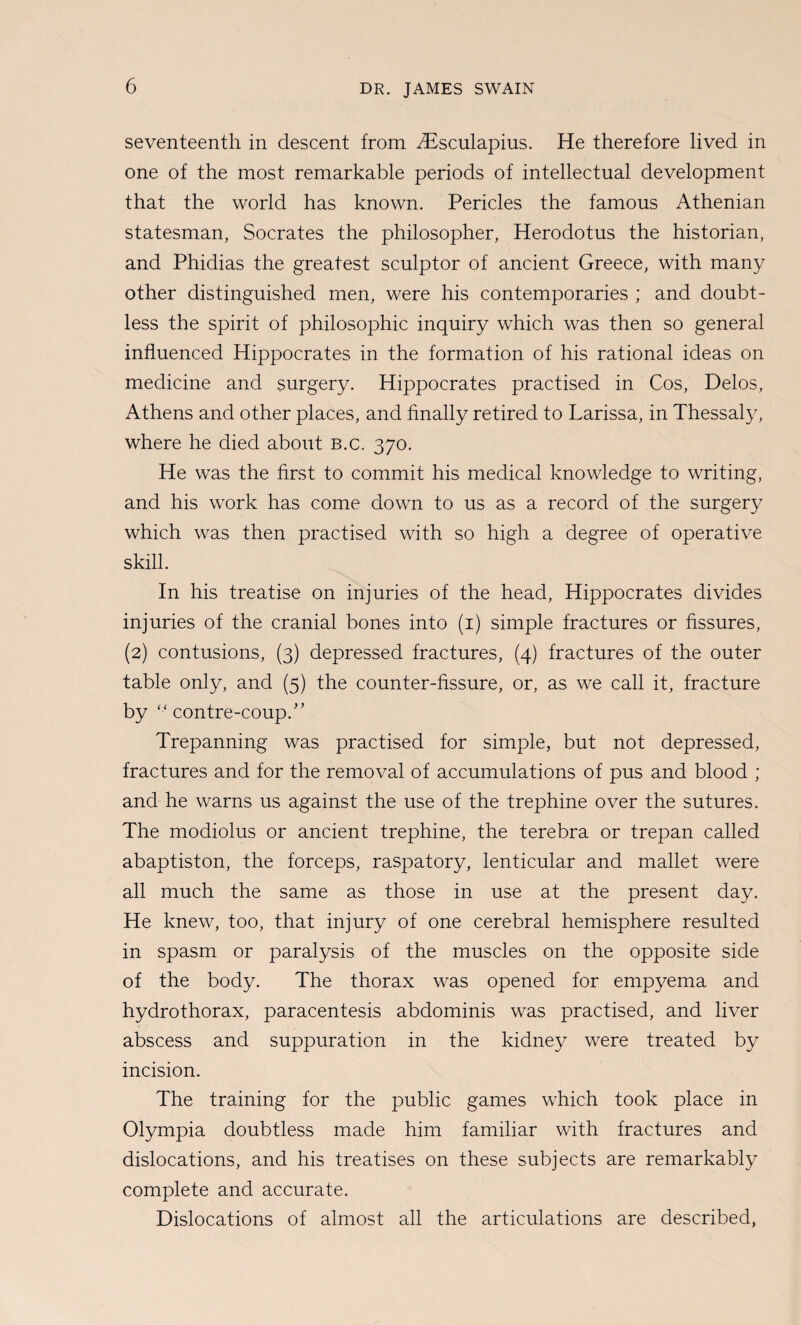 seventeenth in descent from iEsculapius. He therefore lived in one of the most remarkable periods of intellectual development that the world has known. Pericles the famous Athenian statesman, Socrates the philosopher, Herodotus the historian, and Phidias the greatest sculptor of ancient Greece, with many other distinguished men, were his contemporaries ; and doubt¬ less the spirit of philosophic inquiry which was then so general influenced Hippocrates in the formation of his rational ideas on medicine and surgery. Hippocrates practised in Cos, Delos, Athens and other places, and finally retired to Larissa, in Thessal}^ where he died about b.c. 370. He was the first to commit his medical knowledge to writing, and his work has come down to us as a record of the surgery which was then practised with so high a degree of operative skill. In his treatise on injuries of the head, Hippocrates divides injuries of the cranial bones into (i) simple fractures or fissures, (2) contusions, (3) depressed fractures, (4) fractures of the outer table only, and (5) the counter-fissure, or, as we call it, fracture by “ contre-coup.'’ Trepanning was practised for simple, but not depressed, fractures and for the removal of accumulations of pus and blood ; and he warns us against the use of the trephine over the sutures. The modiolus or ancient trephine, the terebra or trepan called abaptiston, the forceps, raspatory, lenticular and mallet were all much the same as those in use at the present day. He knew, too, that injury of one cerebral hemisphere resulted in spasm or paralysis of the muscles on the opposite side of the body. The thorax was opened for empyema and hydrothorax, paracentesis abdominis was practised, and liver abscess and suppuration in the kidney were treated by incision. The training for the public games which took place in Olympia doubtless made him familiar with fractures and dislocations, and his treatises on these subjects are remarkably complete and accurate. Dislocations of almost all the articulations are described,