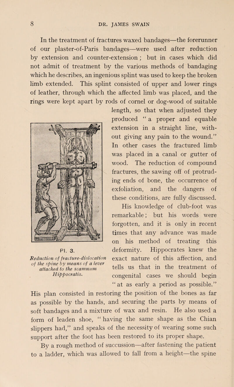 In the treatment of fractures waxed bandages—the forerunner of our plaster-of-Paris bandages—were used after reduction by extension and counter-extension ; but in cases which did not admit of treatment by the various methods of bandaging which he describes, an ingenious splint was used to keep the broken limb extended. This splint consisted of upper and lower rings of leather, through which the affected limb was placed, and the rings were kept apart by rods of cornel or dog-wood of suitable length, so that when adjusted they produced ‘‘ a proper and equable extension in a straight line, with¬ out giving any pain to the wound.” In other cases the fractured limb was placed in a canal or gutter of wood. The reduction of compound fractures, the sawing off of protrud¬ ing ends of bone, the occurrence of exfoliation, and the dangers of these conditions, are fully discussed. His knowledge of club-foot was remarkable; but his words were forgotten, and it is only in recent times that any advance was made on his method of treating this deformity. Hippocrates knew the exact nature of this affection, and tells us that in the treatment of congenital cases we should begin ‘‘at as early a period as possible.” His plan consisted in restoring the position of the bones as far as possible by the hands, and securing the parts by means of soft bandages and a mixture of wax and resin. He also used a form of leaden shoe, “ having the same shape as the Chian slippers had,” and speaks of the necessity of wearing some such support after the foot has been restored to its proper shape. By a rough method of succussion—after fastening the patient to a ladder, which was allowed to fall from a height—the spine PI. 3. Reduction of fracture-dislocation of the spine by means of a lever attached, to the scamnum Hippocratis.