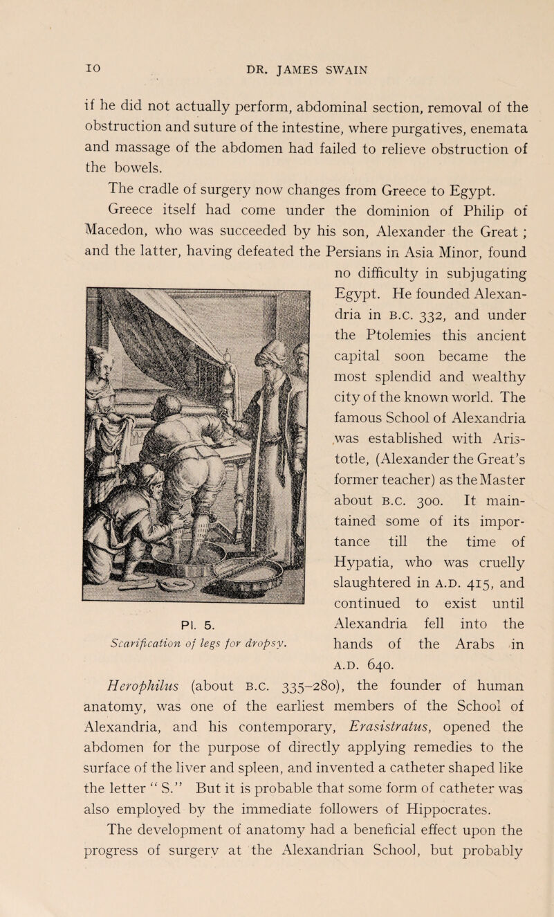 if he did not actually perform, abdominal section, removal of the obstruction and suture of the intestine, where purgatives, enemata and massage of the abdomen had failed to relieve obstruction of the bowels. The cradle of surgery now changes from Greece to Egypt. Greece itself had come under the dominion of Philip of Macedon, who was succeeded by his son, Alexander the Great ; and the latter, having defeated the Persians in Asia Minor, found no difficulty in subjugating Egypt. He founded Alexan¬ dria in B.c. 332, and under the Ptolemies this ancient capital soon became the most splendid and wealthy city of the known world. The famous School of Alexandria ,was established with Aris¬ totle, (Alexander the Great’s former teacher) as the Master about B.c. 300. It main¬ tained some of its impor¬ tance till the time of Hypatia, who was cruelly slaughtered in a.d. 415, and continued to exist until PI. 5. Alexandria fell into the Scarification of legs for dropsy. hands of the Arabs in A.D. 640. Herophihis (about b.c. 335-280), the founder of human anatomy, was one of the earliest members of the School of Alexandria, and his contemporary, Erasistratus, opened the abdomen for the purpose of directly applying remedies to the surface of the liver and spleen, and invented a catheter shaped like the letter ‘AS.” But it is probable that some form of catheter was also employed by the immediate followers of Hippocrates. The development of anatomy had a beneficial effect upon the progress of surgery at the Alexandrian School, but probably