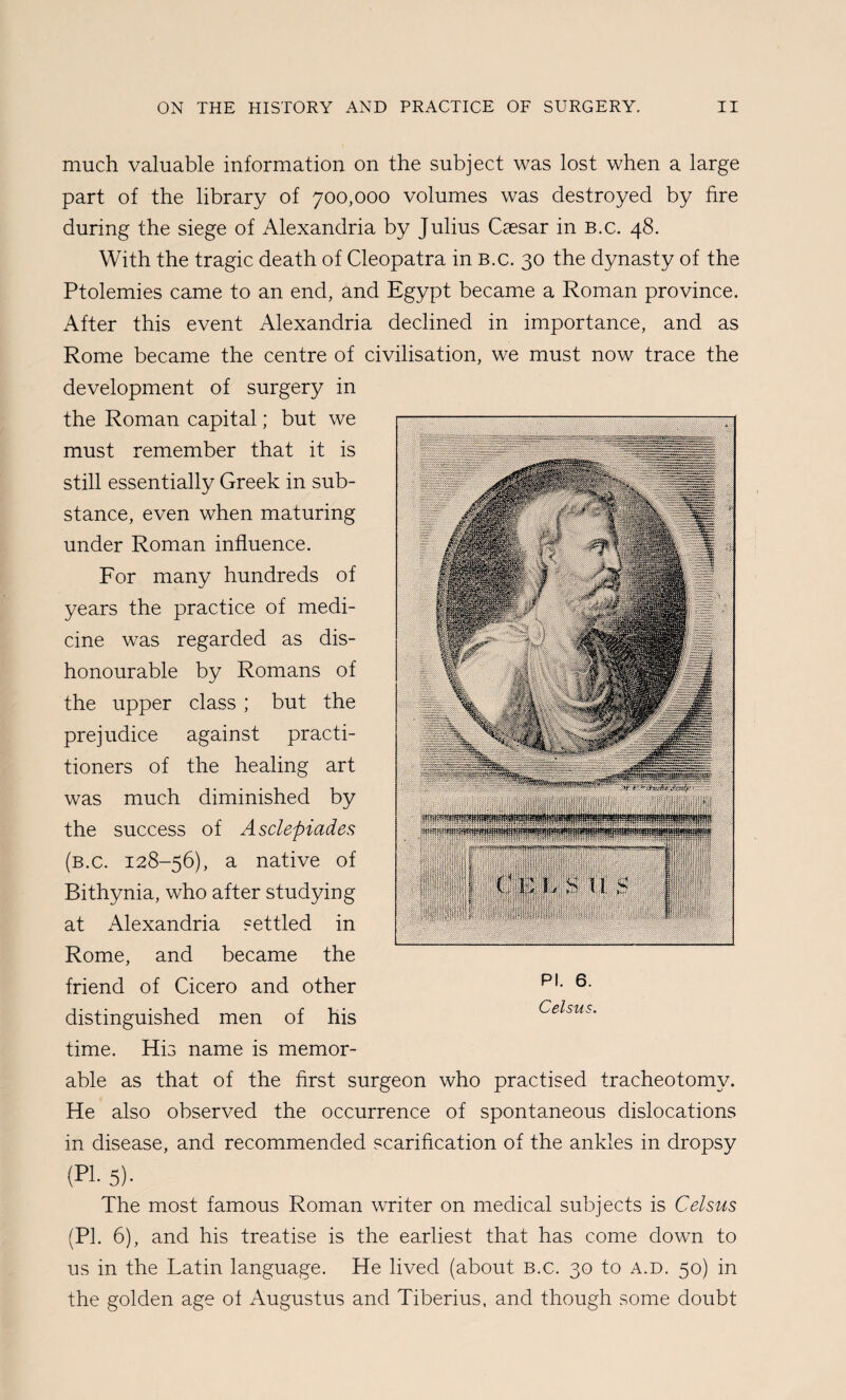 much valuable information on the subject was lost when a large part of the library of 700,000 volumes was destroyed by fire during the siege of Alexandria by Julius Caesar in b.c. 48. With the tragic death of Cleopatra in b.c. 30 the dynasty of the Ptolemies came to an end, and Egypt became a Roman province. After this event Alexandria declined in importance, and as Rome became the centre of civilisation, we must now trace the development of surgery in the Roman capital; but we must remember that it is still essentially Greek in sub¬ stance, even when maturing under Roman influence. For many hundreds of years the practice of medi¬ cine was regarded as dis¬ honourable by Romans of the upper class ; but the prejudice against practi¬ tioners of the healing art was much diminished by the success of Asclepiades (b.c. 128-56), a native of Bithynia, who after studying at Alexandria settled in Rome, and became the friend of Cicero and other distinguished men of his time. His name is memor¬ able as that of the first surgeon who practised tracheotomy. He also observed the occurrence of spontaneous dislocations in disease, and recommended scarification of the ankles in dropsy (PI. 5). The most famous Roman writer on medical subjects is Celsus (PI. 6), and his treatise is the earliest that has come down to us in the Latin language. He lived (about b.c. 30 to a.d. 50) in the golden age ol Augustus and Tiberius, and though some doubt