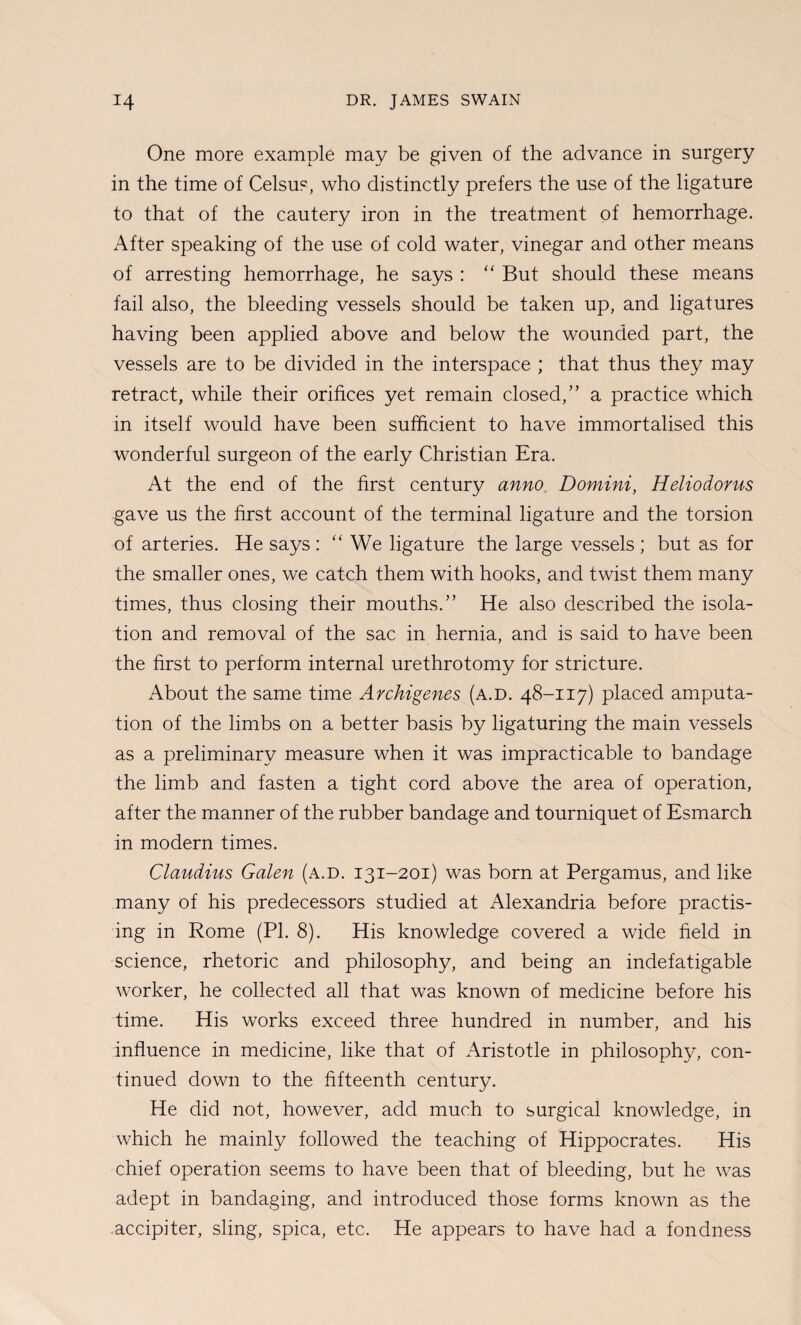One more example may be given of the advance in surgery in the time of Celsus, who distinctly prefers the use of the ligature to that of the cautery iron in the treatment of hemorrhage. After speaking of the use of cold water, vinegar and other means of arresting hemorrhage, he says : ‘‘ But should these means fail also, the bleeding vessels should be taken up, and ligatures having been applied above and below the wounded part, the vessels are to be divided in the interspace ; that thus they may retract, while their orifices yet remain closed,'’ a practice which in itself would have been sufficient to have immortalised this wonderful surgeon of the early Christian Era. At the end of the first century anno, Domini, Heliodorus gave us the first account of the terminal ligature and the torsion of arteries. He says : '' We ligature the large vessels ; but as for the smaller ones, we catch them with hooks, and twist them many times, thus closing their mouths.” He also described the isola¬ tion and removal of the sac in hernia, and is said to have been the first to perform internal urethrotomy for stricture. About the same time Archigenes (a.d. 48-117) placed amputa¬ tion of the limbs on a better basis by ligaturing the main vessels as a preliminary measure when it was impracticable to bandage the limb and fasten a tight cord above the area of operation, after the manner of the rubber bandage and tourniquet of Esmarch in modern times. Claudius Galen (a.d. 131-201) was born at Pergamus, and like many of his predecessors studied at Alexandria before practis¬ ing in Rome (PI. 8). His knowledge covered a wide field in science, rhetoric and philosophy, and being an indefatigable worker, he collected all that was known of medicine before his time. His works exceed three hundred in number, and his influence in medicine, like that of Aristotle in philosophy, con¬ tinued down to the fifteenth century. He did not, however, add much to surgical knowledge, in which he mainly followed the teaching of Hippocrates. His chief operation seems to have been that of bleeding, but he was adept in bandaging, and introduced those forms known as the accipiter, sling, spica, etc. He appears to have had a fondness