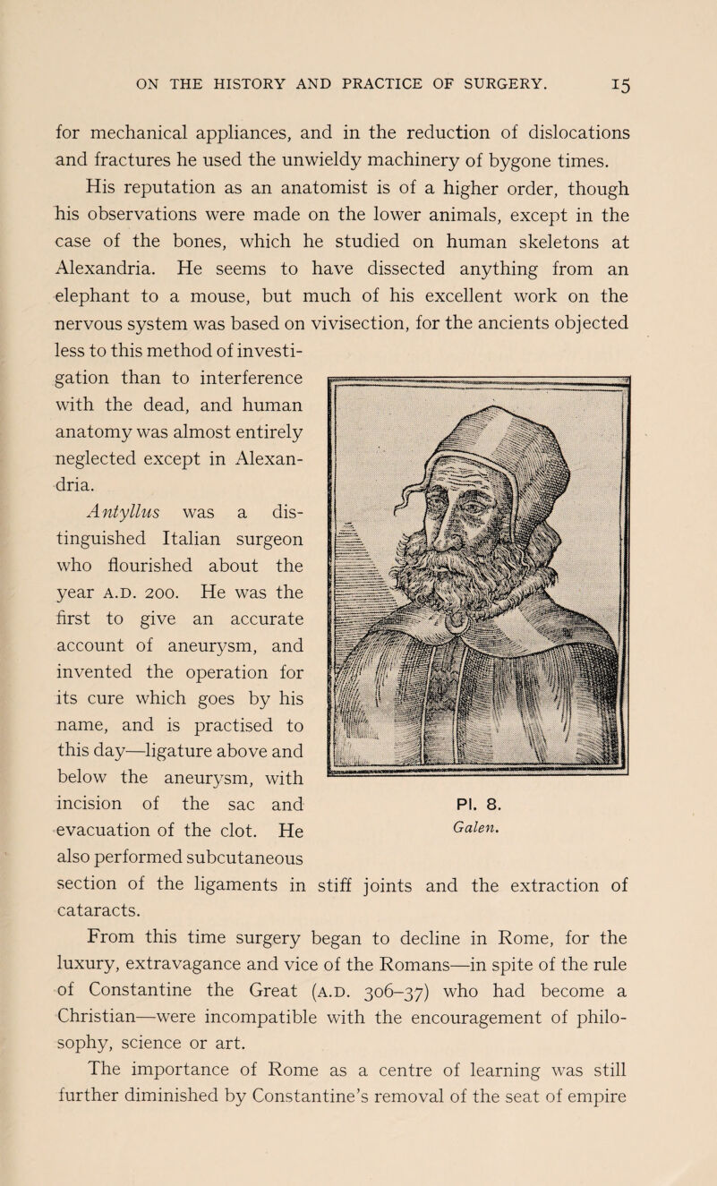 for mechanical appliances, and in the reduction of dislocations and fractures he used the unwieldy machinery of bygone times. His reputation as an anatomist is of a higher order, though his observations were made on the lower animals, except in the case of the bones, which he studied on human skeletons at Alexandria. He seems to have dissected anything from an elephant to a mouse, but much of his excellent work on the nervous system was based on vivisection, for the ancients objected less to this method of investi¬ gation than to interference with the dead, and human anatomy was almost entirely neglected except in Alexan¬ dria. Antyllus was a dis¬ tinguished Italian surgeon who flourished about the year a.d. 200. He was the first to give an accurate account of aneurysm, and invented the operation for its cure which goes by his name, and is practised to this day—ligature above and below the aneurysm, with incision of the sac and •evacuation of the clot. He also performed subcutaneous section of the ligaments in stiff joints and the extraction of cataracts. From this time surgery began to decline in Rome, for the luxury, extravagance and vice of the Romans—in spite of the rule of Constantine the Great (a.d. 306-37) who had become a Christian—were incompatible with the encouragement of philo¬ sophy, science or art. The importance of Rome as a centre of learning was still further diminished by Constantine’s removal of the seat of empire