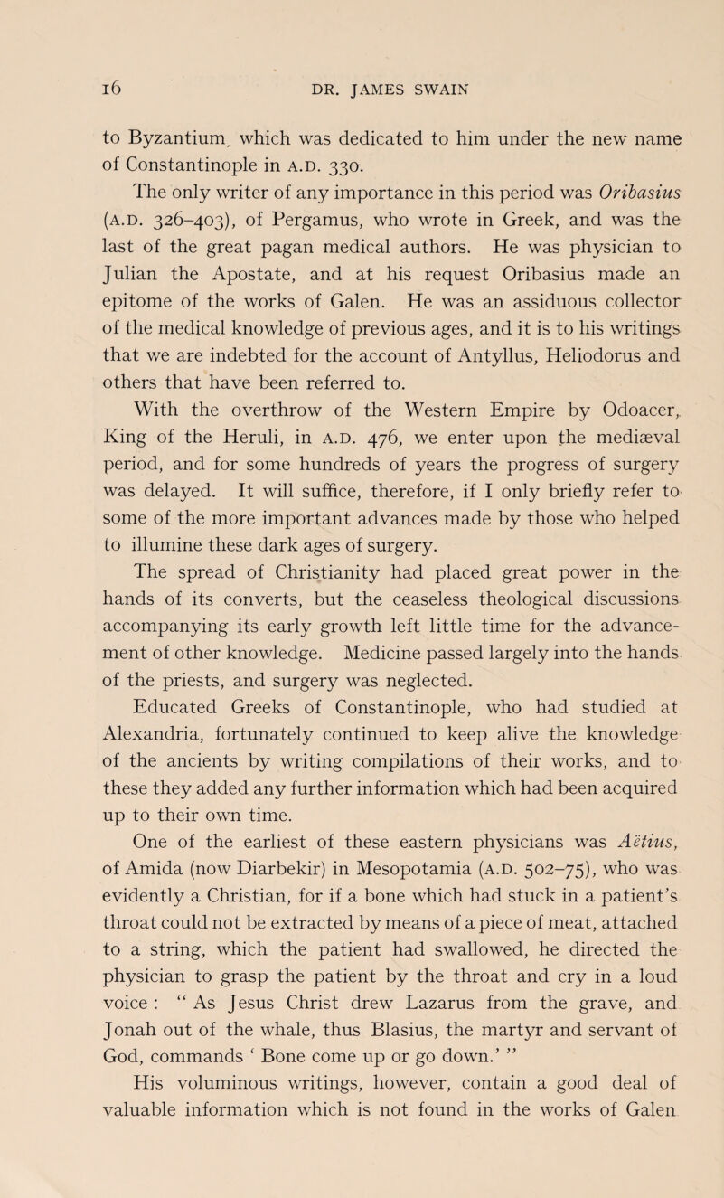 to Byzantium, which was dedicated to him under the new name of Constantinople in a.d. 330. The only writer of any importance in this period was Oribasius (a.d. 326-403), of Pergamus, who wrote in Greek, and was the last of the great pagan medical authors. He was physician to Julian the Apostate, and at his request Oribasius made an epitome of the works of Galen. He was an assiduous collector of the medical knowledge of previous ages, and it is to his writings that we are indebted for the account of Antyllus, Heliodorus and others that have been referred to. With the overthrow of the Western Empire by Odoacer, King of the Heruli, in a.d. 476, we enter upon the mediaeval period, and for some hundreds of years the progress of surgery was delayed. It will suffice, therefore, if I only briefly refer to some of the more important advances made by those who helped to illumine these dark ages of surgery. The spread of Christianity had placed great power in the hands of its converts, but the ceaseless theological discussions accompanying its early growth left little time for the advance¬ ment of other knowledge. Medicine passed largely into the hands of the priests, and surgery was neglected. Educated Greeks of Constantinople, who had studied at Alexandria, fortunately continued to keep alive the knowledge of the ancients by writing compilations of their works, and to these they added any further information which had been acquired up to their own time. One of the earliest of these eastern physicians was Aetius, of Amida (now Diarbekir) in Mesopotamia (a.d. 502-75), who was evidently a Christian, for if a bone which had stuck in a patient’s throat could not be extracted by means of a piece of meat, attached to a string, which the patient had swallowed, he directed the physician to grasp the patient by the throat and cry in a loud voice : “ As Jesus Christ drew Lazarus from the grave, and Jonah out of the whale, thus Blasius, the martyr and servant of God, commands ‘ Bone come up or go down.’ ” His voluminous writings, however, contain a good deal of valuable information which is not found in the works of Galen