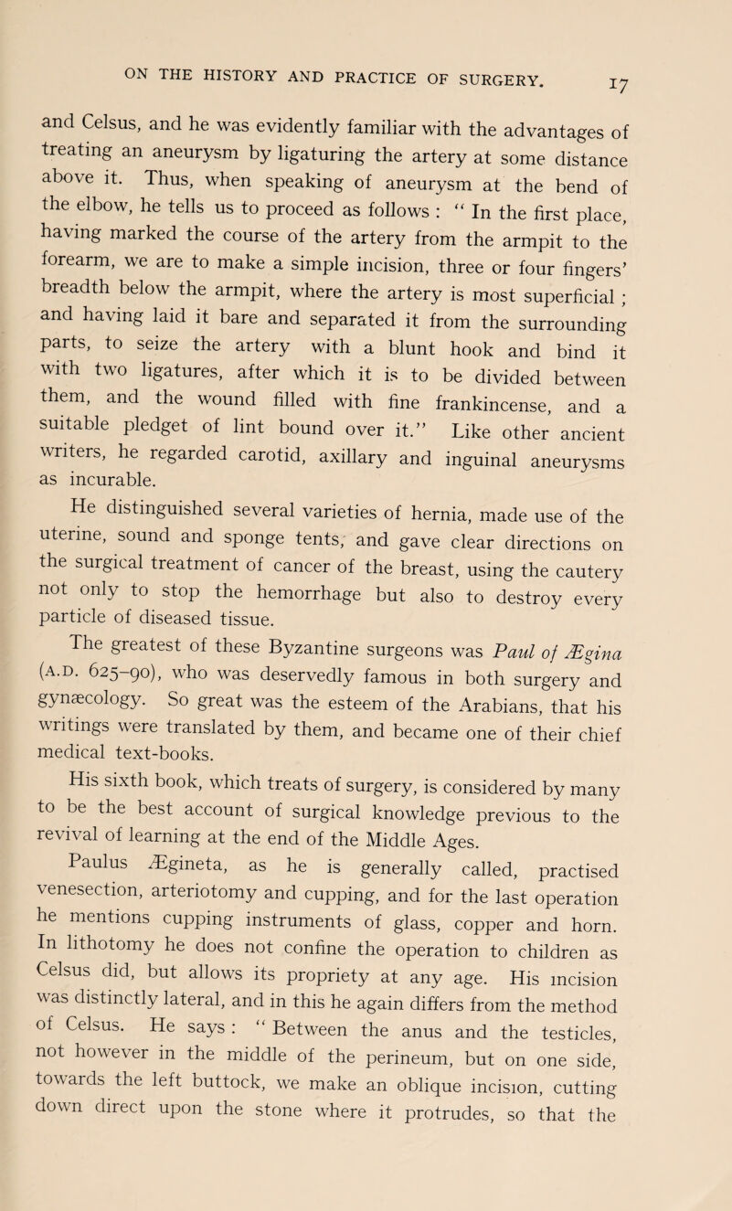 17 and Celsus, and he was evidently familiar with the advantages of treating an aneurysm by ligaturing the artery at some distance above it. Thus, when speaking of aneurysm at the bend of the elbow, he tells us to proceed as follows : In the first place, having marked the course of the artery from the armpit to the forearm, we are to make a simple incision, three or four fingers’ breadth below the armpit, where the artery is most superficial ; and having laid it bare and separated it from the surrounding parts, to seize the artery with a blunt hook and bind it with two ligatures, after which it is to be divided between them, and the wound filled with fine frankincense, and a suitable pledget of lint bound over it.” Like other ancient writers, he regarded carotid, axillary and inguinal aneurysms as incurable. He distinguished several varieties of hernia, made use of the uterine, sound and sponge tents, and gave clear directions on the surgical treatment of cancer of the breast, using the cautery not only to stop the hemorrhage but also to destroy every particle of diseased tissue. The greatest of these Byzantine surgeons was Paul of Mgina (a.d. 625-90), who was deservedly famous in both surgery and gynaecology. So great was the esteem of the Arabians, that his writings were translated by them, and became one of their chief medical text-books. His sixth book, which treats of surgery, is considered by many to be the best account of surgical knowledge previous to the revival of learning at the end of the Middle Ages. Paulus iBgineta, as he is generally called, practised venesection, arteriotomy and cupping, and for the last operation he mentions cupping instruments of glass, copper and horn. In lithotomy he does not confine the operation to children as Celsus did, but allows its propriety at any age. His incision was distinctly lateral, and in this he again differs from the method of Celsus. He says : “ Between the anus and the testicles, not however in the middle of the perineum, but on one side, towards the left buttock, we make an oblique incision, cutting down direct upon the stone where it protrudes, so that the
