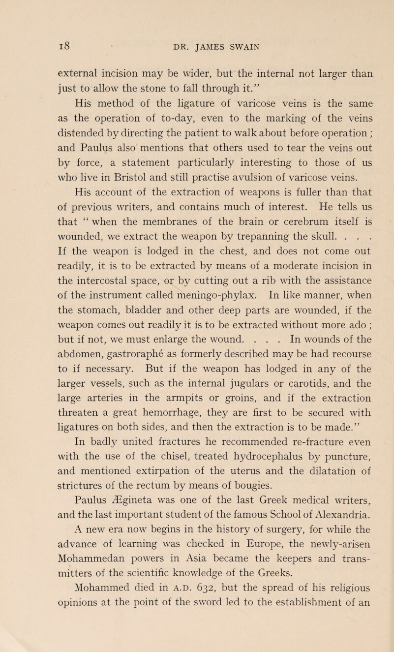 external incision may be wider, but the internal not larger than just to allow the stone to fall through it.” His method of the ligature of varicose veins is the same as the operation of to-day, even to the marking of the veins distended by directing the patient to walk about before operation ; and Paulus also mentions that others used to tear the veins out by force, a statement particularly interesting to those of us who live in Bristol and still practise avulsion of varicose veins. His account of the extraction of weapons is fuller than that of previous writers, and contains much of interest. He tells us that when the membranes of the brain or cerebrum itself is wounded, we extract the weapon by trepanning the skull. . . . If the weapon is lodged in the chest, and does not come out readily, it is to be extracted by means of a moderate incision in the intercostal space, or by cutting out a rib with the assistance of the instrument called meningo-phylax. In like manner, when the stomach, bladder and other deep parts are wounded, if the weapon comes out readily it is to be extracted without more ado ; but if not, we must enlarge the wound. ... In wounds of the abdomen, gastroraphe as formerly described may be had recourse to if necessary. But if the weapon has lodged in any of the larger vessels, such as the internal jugulars or carotids, and the large arteries in the armpits or groins, and if the extraction threaten a great hemorrhage, they are first to be secured with ligatures on both sides, and then the extraction is to be made.” In badly united fractures he recommended re-fracture even with the use of the chisel, treated hydrocephalus by puncture, and mentioned extirpation of the uterus and the dilatation of strictures of the rectum by means of bougies. Paulus iBgineta was one of the last Greek medical writers, and the last important student of the famous School of Alexandria. new era now begins in the history of surgery, for while the advance of learning was checked in Europe, the newly-arisen Mohammedan powers in Asia became the keepers and trans¬ mitters of the scientific knowledge of the Greeks. Mohammed died in a.d. 632, but the spread of his religious opinions at the point of the sword led to the establishment of an