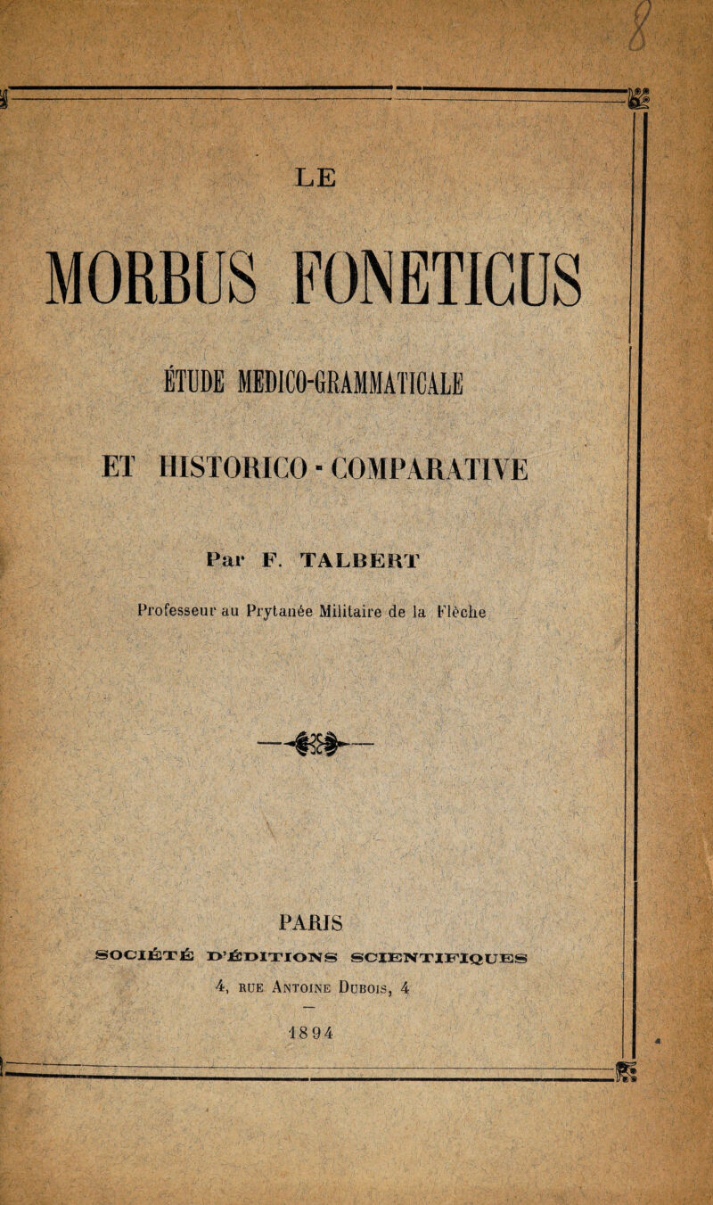 MORBUS FONETIGUS ETUDE MEDICO-URAMMATICALE ET HISTORICO ■ COMPARATIVE Par F. TALBERT Professeur au Prytan6e Militaire de la Fl^che PARIS SOCIJBXI^ I>’J^I>lTIOTSrS SCIElMXIiriQUES 4, RUE Antoine Dubois, 4 1894
