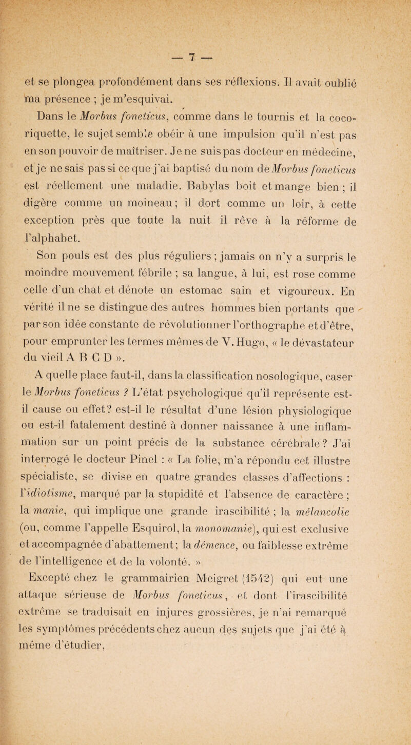 et se plong-ea profondement dans ses reflexions. II avait oublie ma presence ; je m'esquivai. r Dans le Morbus foneticus^ comme dans le tournis et la coco- riquette, le sujetsemble obeir a une impulsion qu’il n est pas ensonpouvoir de maitriser. Jene suispas docteur en medecine, et je ne sais pas si ce que j’ai baptise du nom de Morbus foneticus est reellement une maladie. Babylas boit etmang-e bien; il dig-ere comme un moineau; il dort comme un loir, a cette exception pres que toute la nuit il reve a la reforme de I’alphabet. Son pouls est des plus reguliers; jamais on n’y a surpris le moindre mouvement febrile ; sa lang-ue, a lui, est rose comme celle d’un chat et denote un estomac sain et vig-oureux. En verite ilne se distingue des autres homines bien portants que ' parson idee constante de revolutionner I’orthogTaphe et d’etre, pour emprunter les termes memos de V. Hugo, « le devastateur du vied A B G D ». A quelle place faut-il, dans la classification nosologique, caser le Morbus foneticus ? L’etat psychologique qu’il represente est- il cause on effet? est-il le resultat d’une lesion physiologique ou est-il fatalement destine a donner naissance a une inflam¬ mation sur un point precis de la substance cerebrale ? J’ai interroge le docteur Pinel : « La folie, m’a repondu cet illustre specialiste, se divise en quatre grandes classes d’affections : Vidiotisme, marque par la stupidite et I’absence de caractere ; la manie, qui implique une grande irascibilite ; la melancolie (ou, comme I’appelle Esquirol, la monomanie), qui est exclusive etaccompagnee d’abattement; ledemence, oufaiblesse extreme de I’intelligence et de la volonte. » Excepte chez le grammairien Meigret (1542) qui eut une attaque serieuse de Morbus foneticus, et dont I’irascibilite extreme se traduisait en injures grossieres, je n’ai remarque les symptomes precedents chez aucun des sujets que j’ai ete q memo d’etudier.
