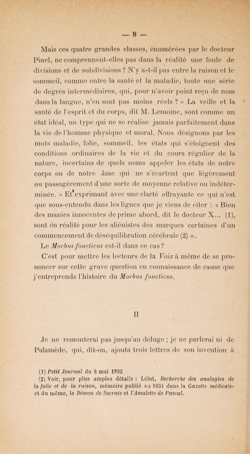 Mais ces quatre grandes classes, enumerees par le docteur Pinel, ne comprennent-elles pas dans la realite une foule de divisions et de subdivisions ? N’y a-t-il pas entre la raison et le sommeil, comme entre la sante et la maladie, toute une serie de degres intermediaires, qui, pour n’avoir point recu de nom dans la langue, n’en sent pas moins reels ? « La veille et la sante de I’esprit et du corps, dit M. Lemoine, sont comme un etat ideal, un type qui ne se realise jamais parfaitement dans la vie derhomme physique et moral. Nous designons par les mots maladie, folie, sommeil. les etats qui s’eloignent des conditions ordinaires de la vie et du cours regulier de la nature, incertains de quels noms appeler les etats de notre corps ou de notre ame qui ne s’ecartent que legerement ou passagerement d’une sorte de moyenne relative ou indeter- minee. » Et exprimant avec une clarte effrayante ce qui n’est que sous-entendu dans leslignes que je viens de citer : « Bien des manies innocentes de prime abord, dit le docteur X... (1), sont en realite pour les alienistes des marques certaines d’un commencement de desequilibration cerebrale (2) ». Le Morbus fonelicus est-il dans ce cas ? C’est pour mettre les lecteurs de la Voixk meme de se pro- noncer sur cette grave question en connaissance de cause que j’entreprends I’histoire du Morbus foneticus. II Je ne remonterai pas jusqu’au deluge ; je ne parlerai ni de Palamede, qui, dit-on, ajouta trois lettres de son invention a (1) Petit Journal du 8 mai 1892 (2) Voir, pour plus amples details : Lelut, Becherche des analogies de la folie et de la raison^ m6moire public ea 1834 dans la Gazette medicate^ et du meme, le DSmon de Socrate et VAmulette de Pascal.