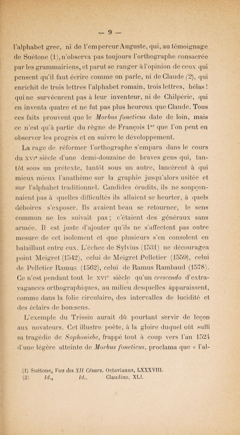ralphabet grec, ni de I’empereur Auguste, qui, autemoigDage de Suetone (l),n’observa pas toujours Forthographe consacree par les grammairiens, et parut se ranger aFopinion de ceux qui pensent qu’il faut ecrire comme on parle, ni de Claude (^2), qui enrichit de trois lettres Falphabet romain, trois lettres, helas ! quine survecurent pas a leur inventeur, ni de Ghilperic, qui en inventa quatre et ne fut pas plus heureux que Claude. Tous ces faits prouvent que le Morhus foneticus date de loin, mais ce n’est qua partir du regne de Francois F' que Fon peut en observer les progres et en suivre le developpement. La rage de reformer Forthographe s’empara dans le cours du xvi« siecle d’une demi-douzaine de braves gens qui, tan- tot sous un pretexte, tantot sous un autre, lancerent a qui mieux mieux Fanatheme sur la graphie jusqu’alors usitee et sur Falphabet traditionnel. Gandides erudits, ils ne soupcon- naient pas a quelles difficultes ils allaient se heurter, a quels deboires s’exposer. Ils avaient beau se retourner, le sens commun ne les suivait pas; c’etaient des generaux sans armee. II est juste d’ajouter qu’ils ne s’affectent pas outre mesure de cet isolement et que plusieurs s’en consolent en bataillant entre eux. L’echec de Sylvius (1531) ne decouragea point Meigret (1542), celui de Meigret Pelletier (1559), celui de Pelletier Ramus (1562), celui de Ramus Rambaud (1578). Ge n’est pendant tout le xvi® siecle qu’un crescendo d’extra- yagances orthographiques, an milieu desquelles apparaissent, comme dans la folie circulaire^ des intervalles de lucidite et des eclairs de bon-sens. L’exemple du Trissin aurait du pourtant s’ervir de lecon aux novateurs. Cet illustre poete, a la gloire duquel eut sufFi sa tragedie de Sophonisbe^ frappe tout a coup vers Fan 1524 d’une legere atteinte de Morbus foneticus^ proclama que « Fal- (1) Suetone, Vies des XU C6sars. Octavianus, LXXXVIll. (2) Id.y Id., Claudius, XLl.