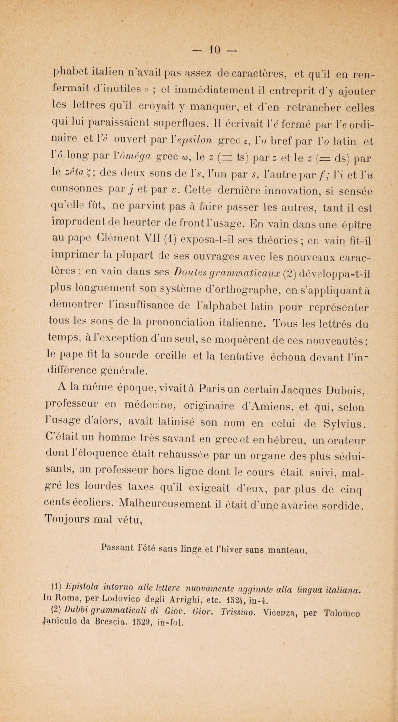 phabet italien n’avait pas assez de caractercs, et qu'il en ren- fermait d’inutiles » ; et immediateinent il entreprit d’y ajouter les lettres qu il croyait y manquer, et d’en retrancher cedes qui lui paraissaient superflues. Il ecrivait de ferme par I’e ordi¬ naire et Ve ouvert par Vepsilon g’rcc s, Vo bref par do latin et do long- par Vomega grec w, le z (z= ts) par z et le 2 (= ds) par le zHa des deux sons de d.s, dun par s, I’autre par f; di et Vu consonnes par j et par v. Cette derniere innovation, si sensee qu elle fut, ne parvint pas a faire passer les autres, tant il est imprudent de heurter de front dusage. En vain dans une epitre au pape Clement VII (1) exposa-t-il ses theories; en vain fit-il imprimer la plupart de ses ouvrag’es avec les nouveaux carac- teres ; en vain dans ses Doutes grammaticaux (2) developpa-t-il plus longuement son systeme d’orthographe, en s’appliquant a demontrer 1 insuffisance de dalpliabet latin pour representer tous les sons de la prononciation italienne. Tous les lettres du temps, a 1 exception d un seul, se moquerent de ces nouveautes; le pape fit la sourde oreille et la tentative echoua devant din- difference g’enerale. A la meme epoque, vivaita Paris un certain Jacques Dubois, professeur en medecine, originaire d’Amiens, et qui, selon 1 usage d alors, avait latinise son nom en celui de Svlvius. C etait un homme tres savant en grec et en hebreu, un orateur dont 1 eloquence etait rehaussee par un organe des plus sedui- sants, un professeur hors ligne dont le cours etait suivi, mal- gre les lourdes taxes qu’il exigeait d’eux, par plus de cinq cents ecoliers. Malheureusement il etait d’une avarice sordide. Toujours mal vetu. Passant Pete sans linge et I’hiver sans manteau, (1) Epistola intorno alle lettere nuovamente aggiunte alia lingua italiana. In Roma, per Lodovico degli Arriglii, etc. 1524, in-4. (2) Duhbi grtimmaticali di Giov. Gior. Trissino. Vicenza, per Tolomeo