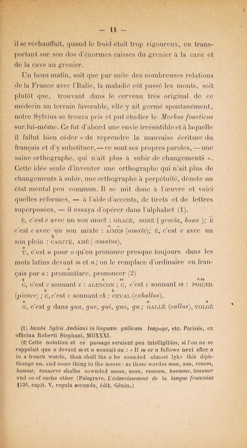 il se rechauffait, quand le froid etait trop rig’oureux, en trans- portant sur son dos d’enormes caisses du gTonier a la cave et de la cave an grenier. Un beau matin, soit que par suite des nombreuses relations de la France avec I’ltalie, la maladie eut passe les monts, soit plutot que, trouvant dans le cerveau tres original de ce medecin un terrain favorable, elle y ait germe spontanement, notre Sylvius se trouva pris et put etudier le Morbus foneticus surdui-meme. Ce fut d’abord une envie irresistible et a laquelle il fallut bien ceder « de reprendre la mauvaise ecriture du francais et d’y substituer, — ce sont ses propres paroles, — une saine orthographe, qui n’ait plus a subir de changements ». Cette idee seule d’inventer une orthographe qui n’ait plus de chang’ements a subir, une orthographe a perpetuite, denote un etat mental peu comqnun. Il se mit done a I’oeuvre et void quelles reformes, — a Faide d’accents, de tirets et de lettres superposees, il essaya d’operer dans Falphabet (1). E, e’est e avec un son muet ; grace, bone (gracia^ bona ); e A — e'est e avec un son mixte : aimes [amate); e, e’est e avec un h son plein : carite, ame ( amatus)^ o u, e’est u pour o qu’on prononce presque toujours dans les mots latins devant ni et n; on le remplace d’ordinaire en fran- o cais par o : pronuntiare, prononcer (2) s S SS /\ SS c, e’est c sonnant s : alengon ; c, e’est c sonnant sS : poiger h h [picare); c, e’est c sonnant ch : ceval (caballus). U tl u G, e’est g dans gua^ gue^ gui^ guo, gu; galle volge {i) Jaoohi Sylvii Amhiani in linguam gallicam /sagwge, etc. Parisiis, ex officina Roberti Stephani, MDXXXI. (!2) Cette notatioa et ce passage seraient peu intelligibles, si Ton ne se rappelait que o devant met n sonnait ou : « If m or n followe next after o in a freneb worde, than shall the o be sounded almost lyke this diph- thonge ou, and some thing in the noose : as these wordes mon, son, venom, homme, ionnerre shalhe sownded moun, soun, renoum, houmme, tounner and so of suche other (Palsgrave. L'ddarcissement de la langur francoise i530, capU. V, regula secunda, edit. Genin.)