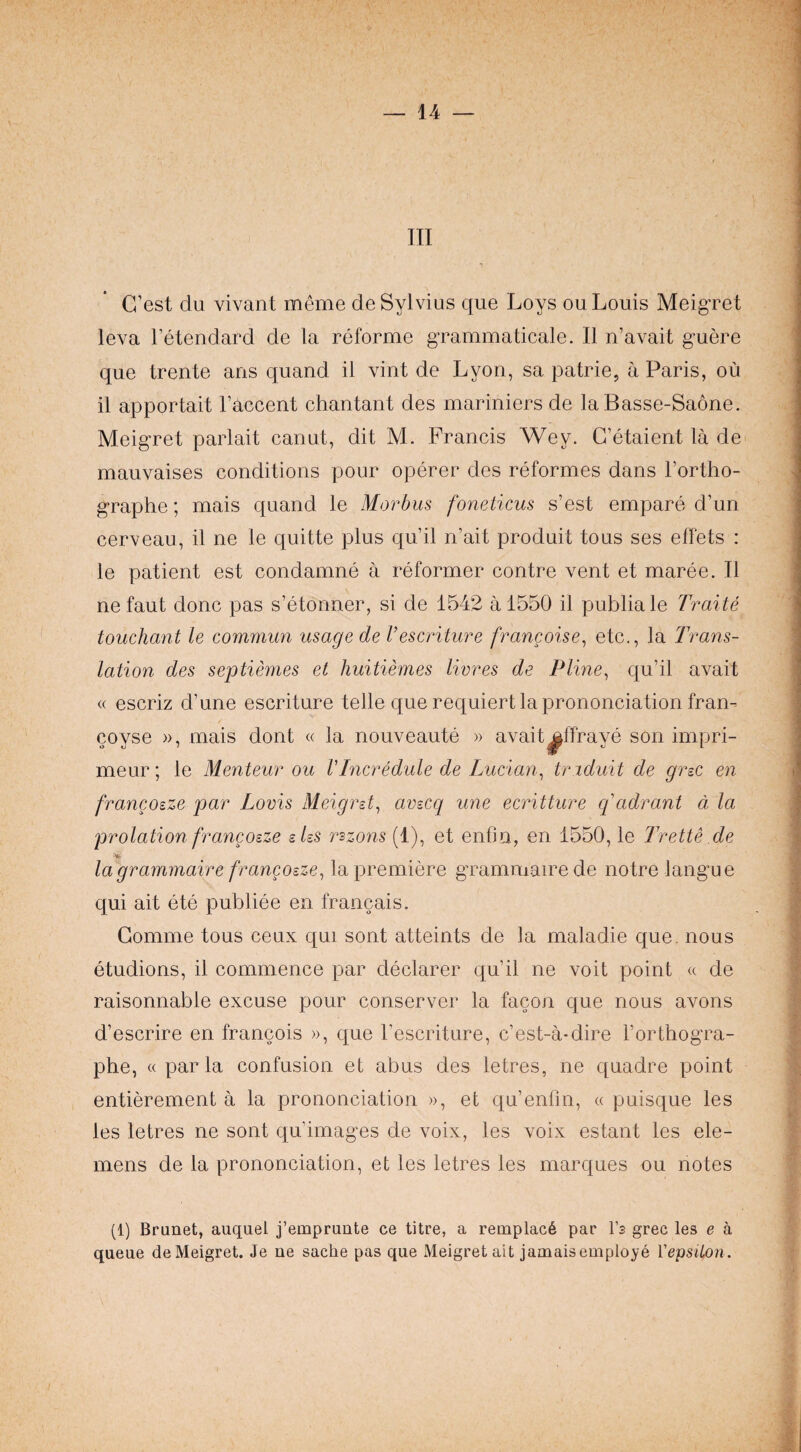 III G’est du vivant meme de Sylvius que Loys ou Louis MeigTot leva Fetendard de la reforme g'rammaticale. II n’avait g’uere que trente ans quand il vint de Lyon, sa patrie, a Paris, ou il apportait Faccent chantant des mariniers de la Basse-Saone. Meig'ret parlait canut, dit M. Francis Wey. C’etaient la de mauvaises conditions pour operer des reformes dans Fortho- graphe; mais quand le Morbus foneticus s’est empare d’un cerveau, il ne le quitte plus qu’il n’ait produit tous ses effets : le patient est condamne a reformer centre vent et maree. Il ne faut done pas s’etonner, si de 1542 a 1550 il publiale Traite touchant le commun usage de I’escriture francoise^ etc., la Trans¬ lation des septiemes et huitiemes livres de Pline^ qu’il avait « escriz d’une escriture telle que requiert la prononciation fran-- coyse », mais dont « la nouveaute » avait^ffraye son impri- meur; le Menteur ou VIncredule de Lucian^ tr iduit de grzc en francozze par Lovis Meigrst^ avscq une ecritture quadrant a la prolation francosze sUs rszons (1), et enfin, en 1550, le 7Vette .de la'grammaire francoeze^ la premiere g’rammaire de notre langue qui ait ete publiee en francais. Gomme tous ceux qui sent attaints de la maladie que. nous etudions, il commence par declarer qu’il ne voit point « de raisonnable excuse pour conserver la facon que nous avons d’escrire en francois », que Fescriture, e’est-a-dire Forthogra- phe, « par la confusion et abus des letres, ne quadre point entierement a la prononciation », et qu’enfm, « puisque les les letres ne sent qu’images de voix, les voix estant les ele- mens de la prononciation, et les letres les marques ou notes (1) Brunet, auqiiel j’emprunte ce titre, a remplac6 par I’s grec les e a queue deMeigret. Je ne sache pas que Meigretait jamais employe Vepsiton.