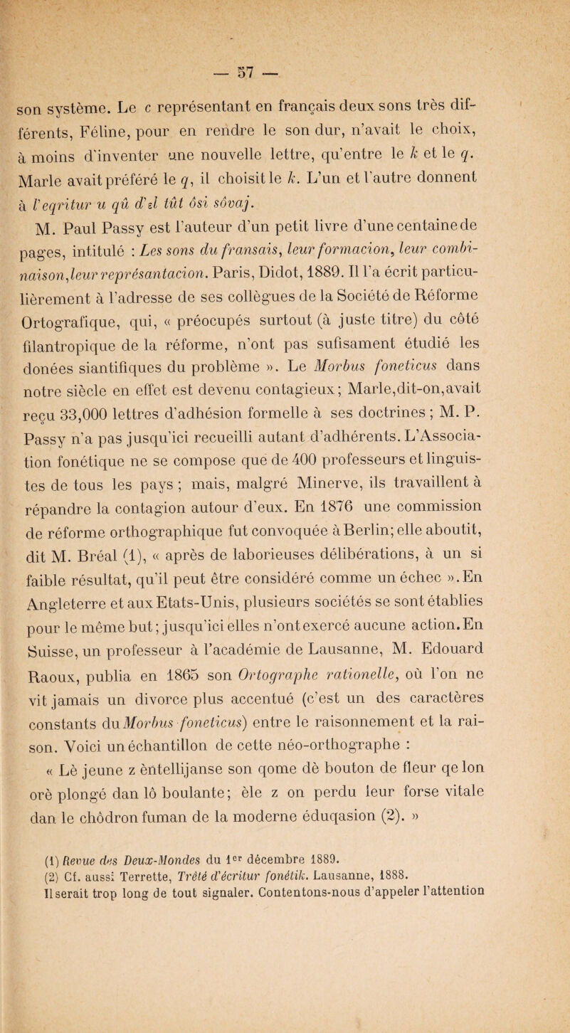 son systeme. Le c representant en francais deux sons Ires dif- ferents, Feline, pour en rendre le son dur, n’avait le choix, a moins d'inventer ane nouvelle lettre, qu’entre le k ei\e q. Marie avaitprefere le il choisitle k. L’un etVautre donnent a Veqritiir u qu d'sl tut osi sovaj. M. Paul Passy est Tauteur d’un petit livre d’une centainede pages, intitule : Les sons du fransais, leur formacion^ leur combi- naison.leurrepresantacion. Paris, Didot, 1889. II I’a ecrit particu- lierement a I’adresse de ses collegues de la Societe de Reforme Ortografique, qui, « preocupes surtout (a juste titre) du cote filantropique de la reforme, n’ont pas sufisament etudie les donees siantifiques du probleme ». Le Alorbus foneticus dans notre siecle en effet est devenu contagieux; Marie,dit-on,avait recu 33,000 lettres d’adhesion formelle a ses doctrines ; M. P. o * Passy n’a pas jusqu’ici recueilli autant d’adherents. L’Associa- tion fonetique ne se compose que de 400 profesSeurs etlinguis- tes de tons les pays ; mais, malgre Minerve, ils travaillent a repandre la contagion autour d’eux. En 1876 une commission de reforme orthographique fut convoquee a Berlin; elle aboutit, dit M. Breal (1), « apres de laborieuses deliberations, a un si faible resultat, qu’il pent toe considere comme un echec )).En Angleterre et auxEtats-Unis, plusieurs societes se sent etablies pour le meme but; jusqu’icielles n’ontexerce aucune action.En Suisse, un professeur a I’academie de Lausanne, M. Edouard Raoux, publia en 1865 son Ortographe rationelle, ou Ton ne vit jamais un divorce plus accentue (c’est un des caracteres constants du Morbus foneticus) entre le raisonnement et la rai¬ son. Voici un echantillon de cette neo-orthographe : « Le jeune z entellijanse son qome de bouton de fleur qelon ore plonge dan 16 boulante; ele z on perdu leur forse vitale dan le chodronfuman de la moderne eduqasion (2). » {i) Rerue des Deux-Mondes du icf decembre 1889. (2) Cf. aussi Terrette, Trete d'ecritur fonStik. Lausanne, 1888. Ilserait trop long de tout signaler. Contentons-nous d’appeler I’attention