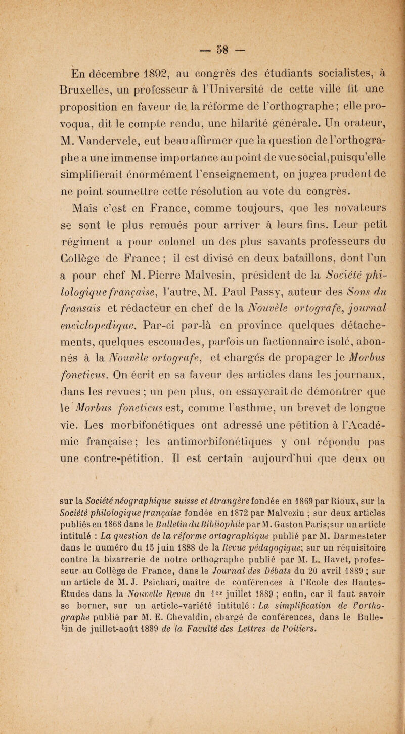 \ En decembre 1892, au congres des etudiants socialistes, a Bruxelles, un professeur a TUniversite de cette ville fit une proposition en faveur de la reforme de rorthographe; ellepro- voqua, dit le compte rendu, une hilarite generale. Un orateur, M. Vandervele, eut beauaffirmer que la question de forthogra- phe a une immense importance au point devue social,puisqu’elle simplifierait enormement I’enseignement, on jugea prudent de ne point soumettre cette resolution au vote du congres. Mais c’est en France, comme toujours, que les novateurs se sont le plus remues pour arriver a leurs fins. Leur petit regiment a pour colonel un des plus savants professeurs du College de France ; il est divise en deux bataillons, dont fun a pour chef M. Pierre Malvesin, president de la Societe phi- lologique frangaise^ fautre, M. Paul Passy, auteur des Sons du fransais et redacteur en chef de la Nouvele ortografe, journal enciclopedique. Par-ci par-la en province quelques detache- ments, quelques escouades, parfoisun factionnaire isole, abon- nes a la Nouvele ortografe^ et charges de propager le Morbus foneticus. On ecrit en sa faveur des articles dans les journaux, dans les revues ; un peu plus, on essayerait de demontrer que le Morbus foneticus est, comme I’asthme, un brevet de long’ue vie. Les morbifonetiques ont adresse une petition a I’Acade- mie francaise; les antimorbifonetiques y ont repondu pas une contre-petition. II est certain aujourd’hui que deux ou sur la Society n4ographique suisse et Mrangere fondee en 1869 par Rioux, siir la SocUti philologique frangaise fond6e en 1872 par Malvezin ; sur deux articles publics en 1868 dans le Bulletin du Bibliophile psirM. Gaston Paris;sur un article intitule : La question de la rSforme ortographique public par M. Darmesteter dans le numero du 15 juin 1888 de la Revue p6dagogigue\ sur un requisitoire contre la bizarrerie de notre orthographe publie par M. L. Havet, profes¬ seur au College de France, dans le Journal des Debats du 20 avril 1889 ; sur un article de M. J. Psicbari, maitre de conferences a I’Ecole des Hautes- Etudes dans la Nouvelle Revue du l^r juillet 1889 ; enfin, car il faut savoir se burner, sur un article-variete intitule : La simplification de Vortho- graphe public par M. E. Ghevaldin, charge de conferences, dans le Bulle¬ tin de juillet-aout 1889 de la Faculty des Lettres de Poitiers.