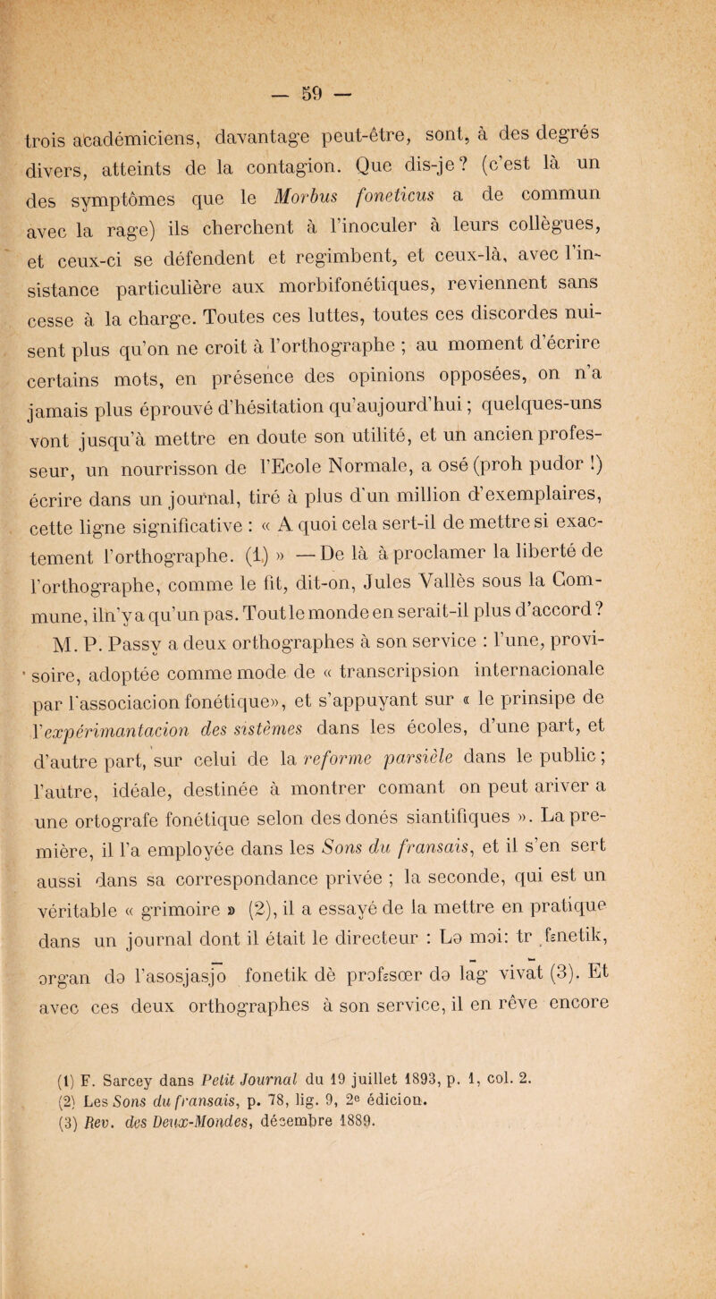 trois accideniiciGns, daYantag'© pcut-Gtro, sont, a dcs dcgrcs divers, atteints de la contagion. Quo dis-je? (cost la un des symptomes cj[ue le Movbus j'ofiBt'icus a de commun avec la rage) ils cherchent a I’inoculer a leurs collegues, et ceux-ci se defendant et regimbent, et ceux-la, avec 1 in*- sistance particuliere aux morbifonetiques, reviennent sans cesse a la charge. Toutes ces luttes, toutes ces discordes nui- sent plus qu’on ne croit a I’orthographe ; an moment d’ecrire certains mots, en presence des opinions opposees, on n’a jamais plus eprouve d’hesitation qu’aujourd’hui; quelques-uns vont jusqu’a mettre en doute son utilite, et un ancien profes- seur, un nourrisson de I’Ecole Normal©, a ose(proh pudor !) ecrire dans un journal, tire a plus d un million d exemplaires, cette ligne significative : « A quoi cela sert-il de mettre si exac- tement forthographe. (1) » —De la aproclamer la liberte de I’orthographe, comme le fit, dit-on, Jules Valles sous la Com¬ mune, iln’yaqu’unpas.Toutlemondeenserait-il plus d accord? M. P. Passy a deux orthographes a son service : Tune, provi- • soire, adoptee comme mode de « transcripsion internacionale par fassociacionfonetiqu©)), et s’appuyant sur « le prinsipe de Vexperimantacion des sistemes dans les ecoles, dunepart, et d’autre part, sur celui de la reforme parsiele dans le public; fautre, ideal©, destine© a montrer comant on pent ariver a une ortografe fonetique selon desdones siantifiques ». La pre¬ miere, il fa employee dans les Sons du fransais, et il s’en sert aassi dans sa correspondance privee ; la second©, qui est un veritable « grimoire » (2), il a essaye de la mettre en pratique dans un journal dont il etait le directeur : Lo moi: tr hnetik, organ do fasosjasjo fonetik de profssoer do lag vivat (3). Et avec ces deux orthographes a son service, il en reve encore (l) F. Sarcey dans Petit Journal du 19 juillet 1893, p. 1, col. 2. (2} Les Sons dufransais, p. 78, lig. 9, 2^ edicion. (3) Rev. des Deux-Mondes, decemkre 1889.