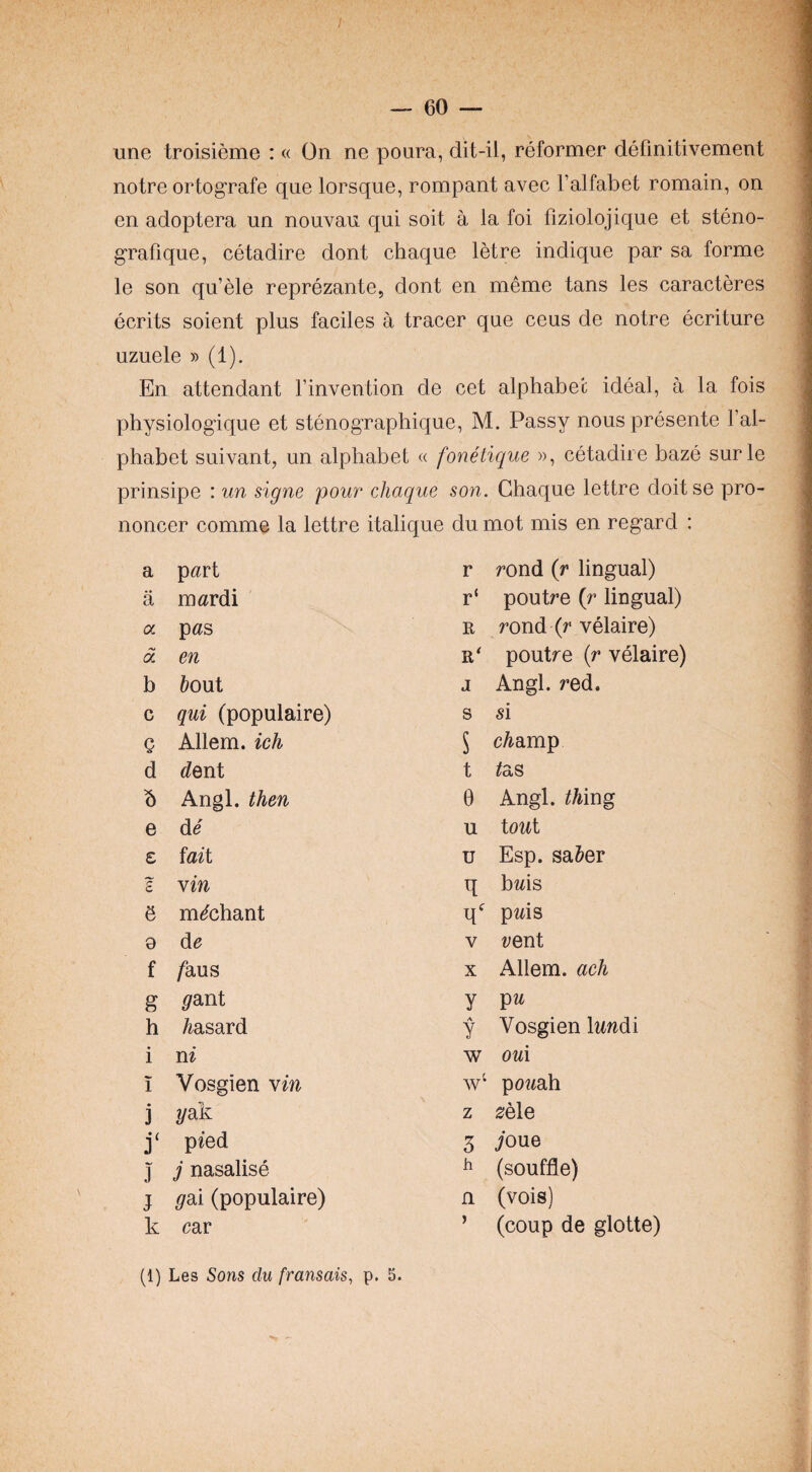 une troisieme : « On ne poura, dit-il, reformer defmitivement notre ortografe que lorsque, rompant avec I’alfabet romain, on en adoptera un nouvau qui soit a la foi fiziolojique et steno- grafique, cetadire dont chaque letre indique par sa forme le son qu’ele reprezante, dont en meme tans les caracteres ecrits soient plus faciles a tracer que ceus de notre ecriture uzuele » (1). En attendant Tinvention de cet alphabet ideal, a la fois physiologique et stenographique, M. Passy nous presente Fal- phabet suivant, un alphabet « ^ prinsipe : un signe pour chaque noncer comme la lettre italiqu6 a p^rt a mardi a p«s a en b tout c qui (populaire) Q Allem. ich d <?ent b Angl. then e de £ iaii I yin & m^chant 9 de f /aus g ^ant h Msard i n^ 1 Vosgien yin j 2/ak pied J j nasalise j ^ai (populaire) k car onehque », cetadire naze surie son. Chaque lettre doitse pro- du mot mis en regard : r rond (r lingual) r‘ poutre {r lingual) R rond (r velaire) R* poutre {r velaire) J Angl. red. s si 5 c/iamp t ^as 0 Angl. ^Mng u tout u Esp. sa&er q bms q^^ pms V rent X Allem. ach y y Vosgien tadi w ou\ w‘ pcrah z 0ele 5 ioue ^ (souffle) n (vois) ’ (coup de glotte) (1) Les Sons du fransais, p. 5.