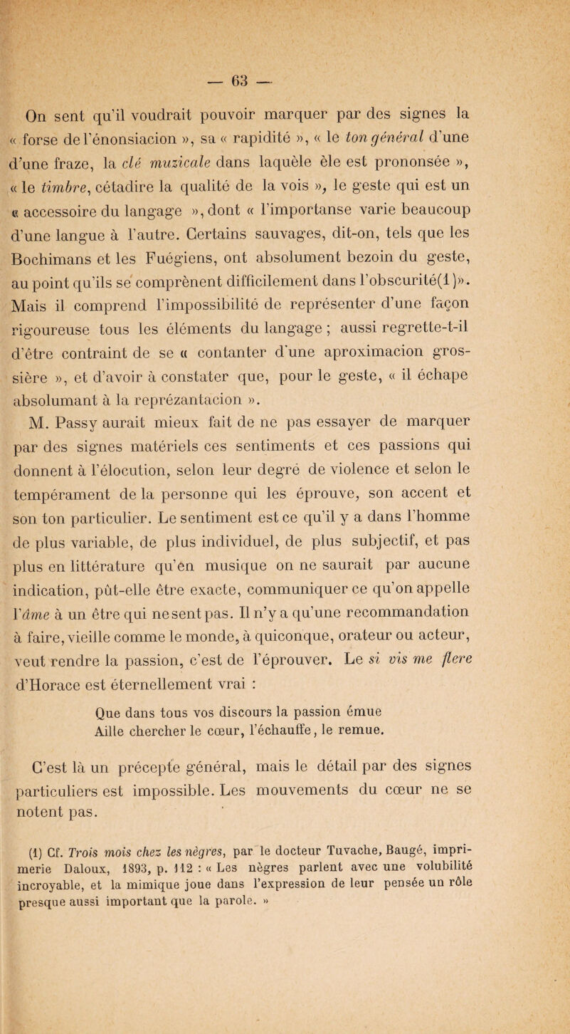 On sent qu’il voudrait pouvoir marquer par des signes la « forse del’enonsiacion », sa « rapidite », « le ton general d’une d’une fraze, la cle muzicale dans laquele ele est prononsee », « le timbre, cetadire la qualite de la vois », le geste qui est un « accessoire du langage )),dont « Timportanse varie beaucoup d’une langue a I’autre. Certains sauvages, dit-on, tels que les Bochimans et les Fuegiens, ont absolument bezoin du geste, au point qu’ils se comprenent difficilement dans robscurite(l))). Mais il comprend Timpossibilite de representer d’une facon rigoureuse tons les elements du langage; aussi regrette-t-il d’etre contraint de se a contanter d une aproximacion gros- siere », et d’avoir a constater que, pour le geste, « il echape absolumant a la reprezantacion ». M. Passy aurait mieux fait de ne pas essayer de marquer par des signes materiels ces sentiments et ces passions qui donnent a I’elocution, selon leur degre de violence et selon le temperament de la personne qui les eprouve, son accent et son ton particulier. Le sentiment est ce qu’il y a dans Thomme de plus variable, de plus individuel, de plus subjectif, et pas plus en litterature qu’en musique on ne saurait par aucune indication, put-elle etre exacte, communiquer ce qu’onappelle Vdme a un etre qui ne sent pas. Il n’y a qu’une recommandation a faire, vieille comme le monde, a quiconque, orateur ou acteur, veut rendre la passion, c’est de I’eprouver. Le si vis me flere d’Horace est eternellement vrai : Que dans tous vos discours la passion emue Aide chercherle coeur, I’echauffe, le remue. G’est la un precepte general, mais le detail par des signes particuliers est impossible. Les mouvements du coeur ne se notent pas. (1) Cf. Trois mois chez les negres, par le docteur Tuvache, Bauge, impri- merie Daloux, 1893, p. 112 :« Les negres parlent avec une volubility iucroyable, et la mimiqiie joue dans I’expressioa de leur pens^e un rdle presque aussi important que la parole. »