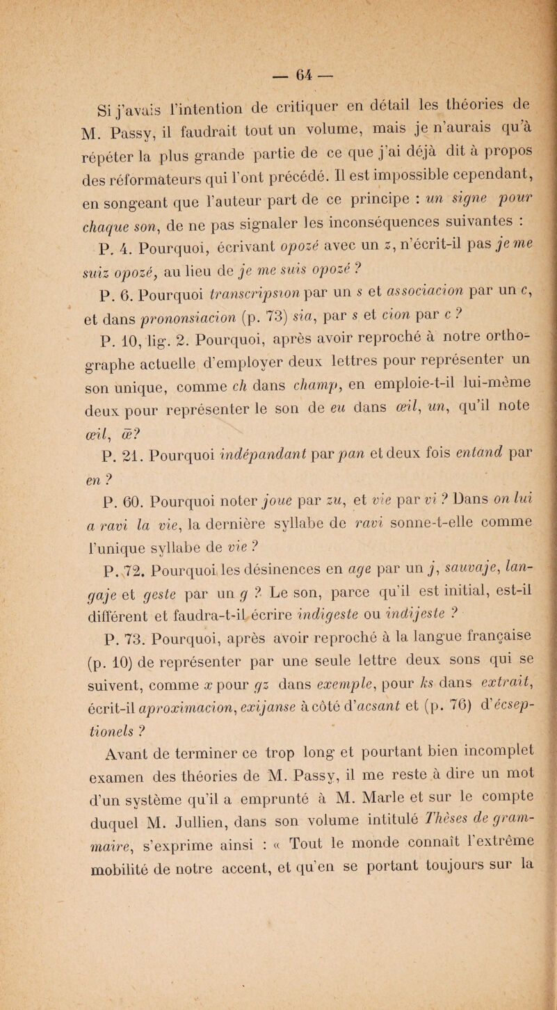 Si j’avais rintention de critiquer en detail les theories de M. Passy, il faudrait tout un volume, mais je n aurais qu a repeter la plus grande partie de ce que j’ai deja dit a propos des reformateurs qui l out precede. II est impossible cependant, en songeant que I’auteur part de ce principe : un signe pour chaque son, de ne pas signaler les inconsequences suivantes : P, 4. Pourquoi, ecrivant opoze avec un z, n ecrit-il pas jenie suiz opoze, au lieu de je me suis opoze ? P. 6. Pourquoi transcripsion un s et associacion par un c, et dans prononsiacion (p. 73) sia, par s et cion par c ? P. 10, lig. 2. Pourquoi, apres avoir reproche a notre ortho- graphe actuelle d’employer deux lettres pour representer un son unique, comme ch dans champ, en emploie-t-il lui-meme deux pour representer le son de eu dans cril, un, qu il note ceil, ce? P. 21. Pourquoi indepandant pwc pan etdeux fois entand par en ? P. 60. Pourquoi noter joue par zu, et vie par vi ? Dans on lui a ravi la vie, la derniere syllabe de ravi sonne-t-elle comme Tunique syllabe de vie ? P. 72. Pourquoi les desinences en age par un j, sauvaje, lan- gaje et geste par un g ? Le son, parce qu il est initial, est-il different et faudra-t-il ecrire indigeste ou indijeste ? P. 73. Pourquoi, apres avoir reproche a la langue francaise (p. 10) de representer par une seule lettre deux sons qui se suivent, comme a? pour gz dans exemple, pour ks dans extrait, ecrit-il aproximacion, exijanse a cote d'acsant et (p. 76) d ecsep- tionels ? Avant de terminer ce trop long et pourtant bien incomplet examen des theories de M. Passy, il me reste a dire un mot d’un systeme qu’il a emprunte a M. Marie et sur le compte duquel M. Jullien, dans son volume intitule Theses de gram- maire, s’exprime ainsi : « Tout le monde connait 1 extreme mobilite de notre accent, et qu’en se portant toujours sur la