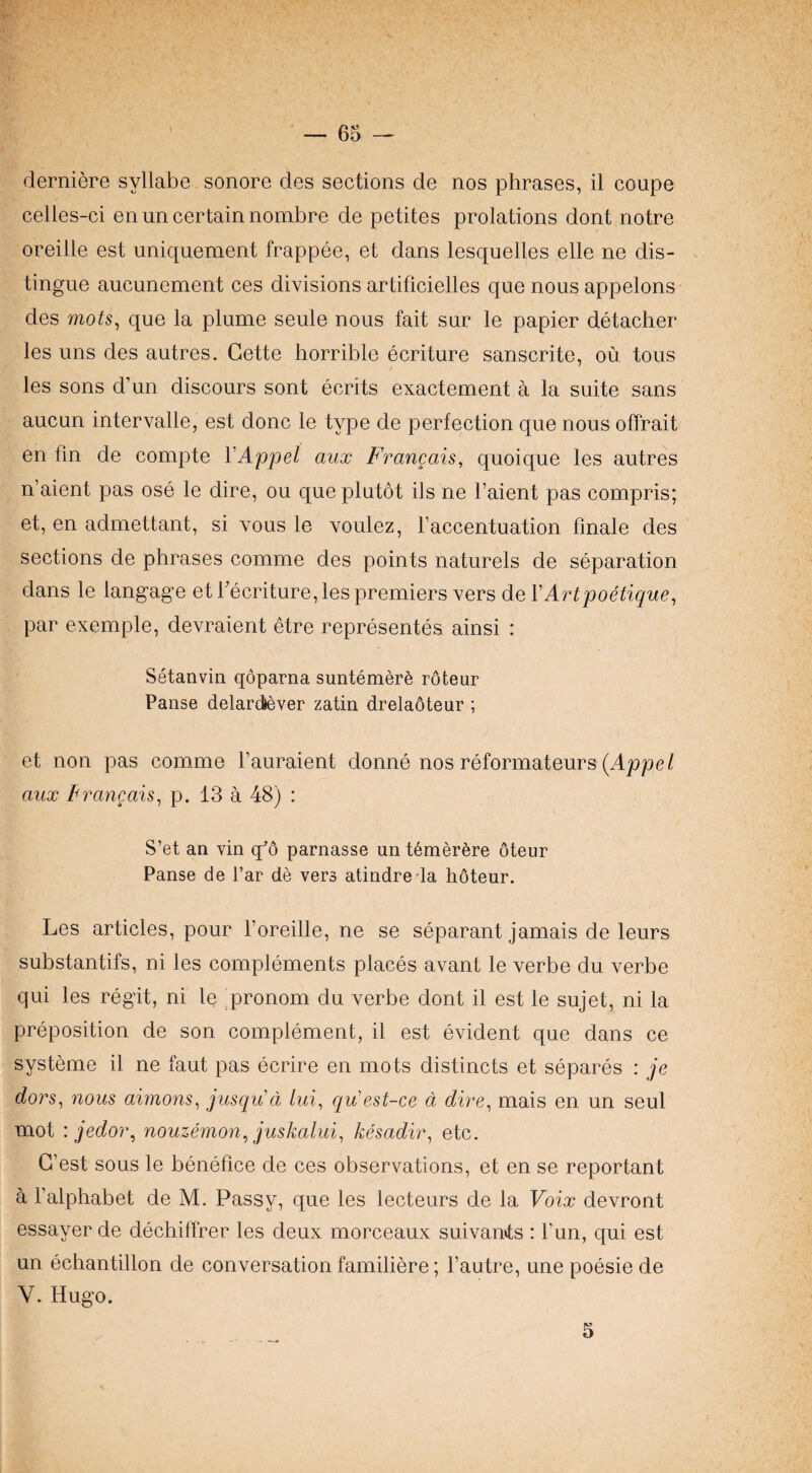derniere syllabe sonore des sections de nos phrases, il coupe celles-ci en un certain nombre de petites prolations dont notre Oreille est uniquement frappee, et dans lesquelles elle ne dis- . tingue aucunement ces divisions artificielles que nous appelons des mots^ que la plume seule nous fait sur le papier detacher les uns des autres. Cette horrible ecriture sanscrite, ou tous les sons d’un discours sont ecrits exactement a la suite sans aucun intervalle, est done le type de perfection que nous offrait en fin de compte VAppel aux Francais, quoique les autres n’aient pas ose le dire, ou queplutot ils ne I’aient pas compris; et, en admettant, si vous le voulez, Faccentuation finale des sections de phrases comme des points naturels de separation dans le langag'e etFecriture, les premiers vers de VArtpoetique^ par exernple, devraient elre representes ainsi : Setanvin qoparna suntemer^ roteur Panse delardlever zatin drelaoteur ; et non pas comme I’auraient donne nos reformateurs (Ajope/ aux Francais^ p. 18 a 48) : S’et an vin q^’o parnasse un t6mer6re oteur Panse de Far de vers atindreda hoteur. Les articles, pour Foreille, ne se separant jamais de leurs suhstantifs, ni les complements places avant le verbe du verbe qui les regit, ni le ^pronom du verbe dont il est le sujet, ni la preposition de son complement, il est evident que dans ce systeme il ne faut pas ecrire en mots distincts et separes : je dors, nous aimons^ jusqu'ci lui, qu'est-ce a dire^ mais en un seul mot : jedoi\ nouzemon^ juskalui^ kesadir^ etc. G’est sous le benefice de ces observations, et en se reportant a Falphabet de M. Passy, que les lecteurs de la Voix devront essayer de dechiffrer les deux morceaux suivan»ts : Fun, qui est un echantillon de conversation familiere; Fautre, une poesie de V. Hugo. 5