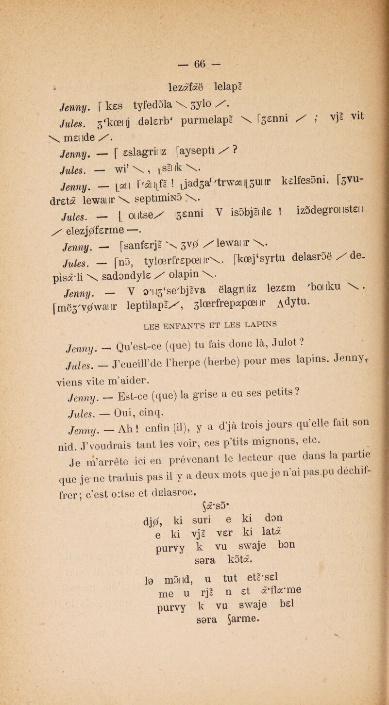 i lezafaS lelaps Jenny. [ kes tyfedola \ jylo Z. Jules. 3‘koeiij dalerb' purmelaps \ Csenni X ; vjs vit X meiide Jenny. — [ eslagrii iz faysepti / ? jy^les. — wi’ \ ik Jenny. — |.an r'aiitfE ! Ljadsa'^'towaiyuiir kelfesoni. [svu- dreta lewai ir \ septimiHo x. j^lgs, _ I oiitsex senni V isobjJiile ! izodegroi istei i X elezjj^ferme —. Jenny. — fsanfsrjs X 5V0 X lewai ir x. Jules. — [no, tylcerfrspoei irx. [koej'syrtu delasrog X de- pisadi \ sadondyle olapin jgnny. - V aiis'se'bjsva elagriiiz lezcm 'boiiku X. fmes'vj^wai ir leptilapsX, sloerfrepapoei ir A^ytu- LES ENFANTS ET LES LAPINS jQYiny. — Qu’est-ce (que) tu fais done la, Julot ? Jules. — J’cueill’de I’herpe (herbe) pour mes lapins. Jenny, viens vite m’aider. jfjnny. — Bst-oe (que) la grise a eu ses petits? Jules. — Oui, cinq. j,u„y. - Ah ! enfln (il), y a d’ja trois jours qu’elle fait son nid. J’voudrais tant les voir, ces p’tits mignons, etc. Je m’arrete Jci en prevenant le lecteur que dans la partie que je ne traduis pas il y a deux mots que je n’ai pas.pu dechif- frer *, e'est oitse et dElasroe. ^a'so* djjz^, ki suri e ki don e ki vjs ver ki lata purvy k vu swaje bon sora kota. l9 moiid, u tut ets'ssl nie u rjs n £t a fla me purvy k vu swaje b£l sora Jarme.