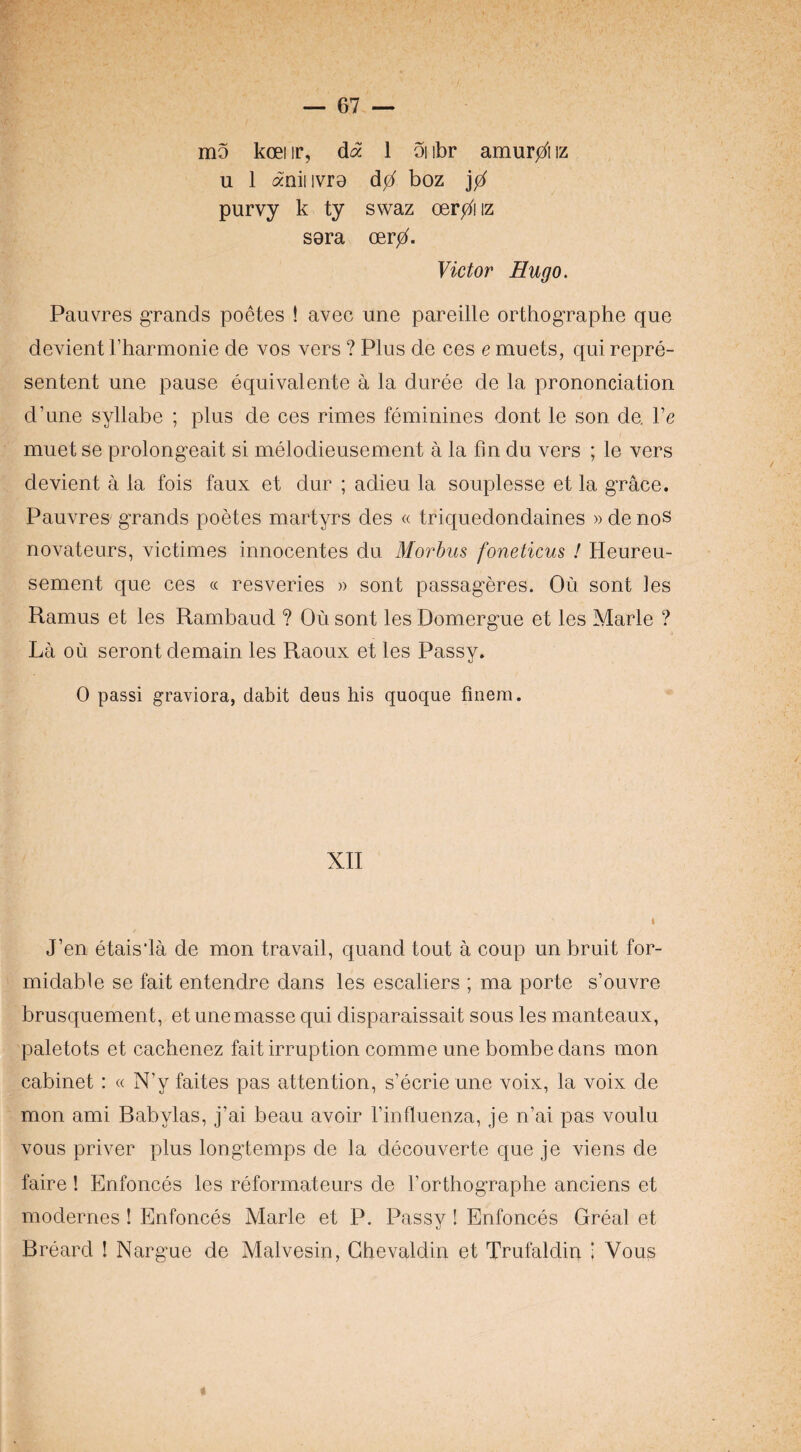 mo koei ir, dd 1 oi ibr amurjz^i iz u 1 aniiivre d0 boz purvy k ty swaz Odr0\\z sera oerb- Victor Hugo. Pauvres grands poetes ! avec une pareille orthographe que devient Fharmonie de vos vers ? Plus de ces e muets, qui repre- sentent une pause equivalente a la duree de la prononciation d’une syllabe ; plus de ces rimes feminines dent le son de. Ve muet se prolongeait si melodieusement a la fm du vers ; le vers devient a la fois faux et dur ; adieu la souplesse et la grace. Pauvres grands poetes martyrs des « triquedondaines » de noS novateurs, victimes innocentes du Morbus foneticus I Heureu- sement que ces « resveries » sent passageres. Ou sont les Ramus et les Rambaud ? Ou sont les Domergue et les Marie ? La ou seront domain les Raoux et les Passv. 0 passi graviora, dabit deus his quoque finem. XII J’en etais'Ia de mon travail, quand tout a coup un bruit for¬ midable se fait entendre dans les escaliers ; ma porte s’ouvre brusquement, et une masse qui disparaissait sous les manteaux, paletots et cachenez fait irruption comme une bombe dans mon cabinet : « N’y faites pas attention, s’ecrieune voix, la voix de mon ami Babylas, j’ai beau avoir I’influenza, je n’ai pas voulu vous priver plus longtemps de la decouverte que je viens de faire ! Enfonces les reformateurs de rorthographe anciens et modernes! Enfonces Marie et P. Passy ! Enfonces Great et Breard I Nargue de Malvesin, Ghevaldin et Trufaldin 1 Vous