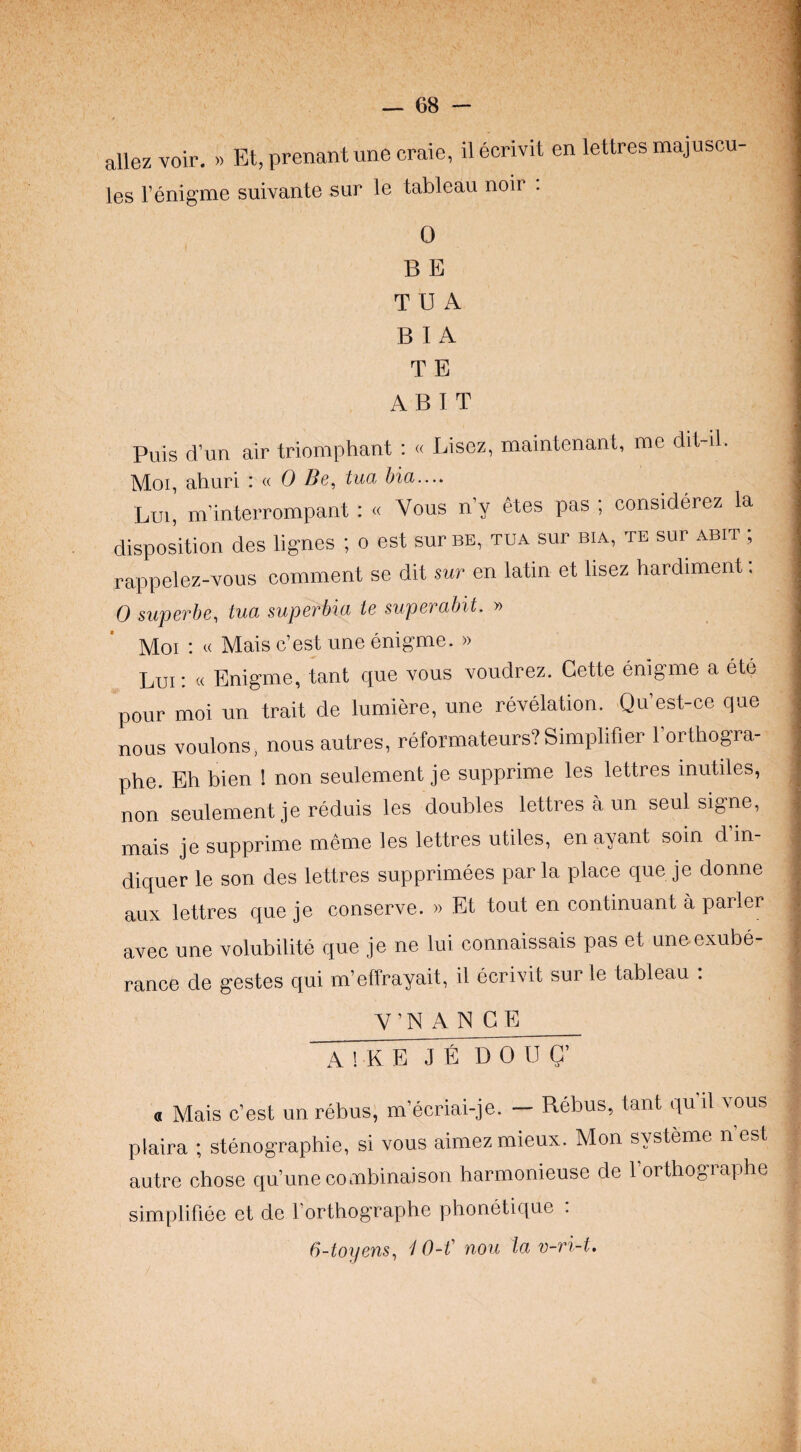 allez voir. » Et, prenant une craie, il ecrivit en lettres majuscu¬ les I’enigme suivante sur le tableau noir . 0 B E TEA B I A T E ABIT Puis d’un air triomphant : « Lisez, maintenant, me dit-il. , Moi, ahuri : a 0 Be^ tua bia.... Lui, m’inteiTompant : « Vous n’y 6tes pas ; considerez la disposition des lignes ; o est sur be, tua sur bia, te sur abit ; ; rappelez-vous comment se dit sur en latin et lisez hardiment; 0 superbe, tua superbia ie superabit. » Moi : « Mais c’est une enigme. » Lui ; « Enig’me, tant que vous voudrez. Cette enigme a ete pour moi un trait de lumiere, une revelation. Qu’est-ce que : nous voulons, nous autres, reformateurs? Simplifier I’orthogra- ; phe. Eh bien I non seulement je supprime les lettres inutiles, non seulement je reduis les doubles lettres a un seul sig-ne, i mais je supprime meme les lettres utiles, enayant soin d’m- diquer le son des lettres supprimees par la place que je donne aux lettres que je conserve. » Et tout en continuant a parler avec une volubilite que je ne lui connaissais pas et une exube¬ rance de gestes qui m’effrayait, il ecrivit sur le tableau . V’N A N C E_ A ! K E~7¥l3 0 U G’ a Mais c’est un rebus, m’ecriai-je. — Rebus, tant qu il vous plaira ; stenographic, si vous aimezmieux. Mon systeme n’est autre chose qu’une combinaison harmonieuse de I’orthographe simplifiee et de 1 orthographe phonetique . (i-toijens^ 4 0-t' nou la v~ri-t.