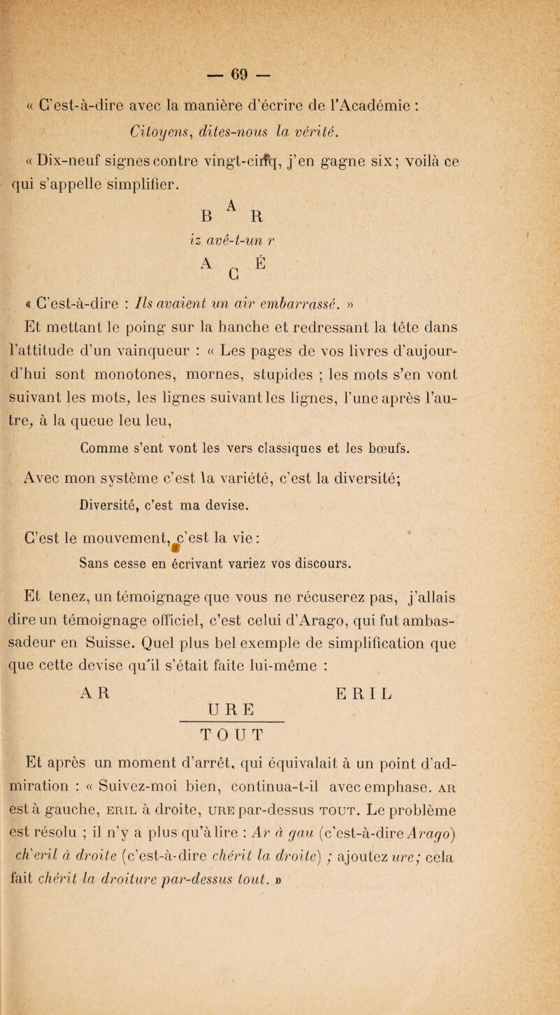 « G’est-a-dire avec la maniere d’ecrire de I’Academie ; Citoyens^ dites-noiis la verite. (( Dix-neuf signescoDtre vingt-ciil^, j’en gagne six; voila ce qui s’appelle simplifier. B ^ R iz ave-t-un r A ^ E « G’est-a-dire : Ils avaient un air emharrasse. » Et mettant le poing sur la hanche et redressant la tete dans I’attitude d’un vainqueur : « Les pages de vos livres d’aujour- d’hui sent monotones, mornes, stupides ; les mots s’en vont suivant les mots, les lignes suivant les lignes, Tune apres I’au- tre, a la queue leu leu, Comme s’ent vont les vers classiques et les bceufs. Avec mon systeme c’est la variete, c’est la diversite; Diversite, c’est ma devise. G’est le mouvement,^’est la vie: Sans cesse en 6crivant variez vos discours. Et tenez, untemoignage que vous ne recuserez pas, j’allais direun temoignage officiel, c’est celui d’Arago, quifutambas- sadeur en Suisse. Quel plus bel exemple de simplification que que cette devise qudl s’etait faite lui-meme : AR ERIE U R E TOUT Et apres un moment d’arret, qui equivalait a un point d’ad- miration : « Suivez-moi bien, continua-t-il avecemphase. ar esta gauche, eril a droite, ure par-dessus tout. Le probleme est resolu ; il n’y a plus qu’alire : Ar d gau (c’est-a-dire chieril d droite (c’est-a-dire cherit la droite) ; ajoutez ure; cela fait cherit la droiture par-dessus tout. »
