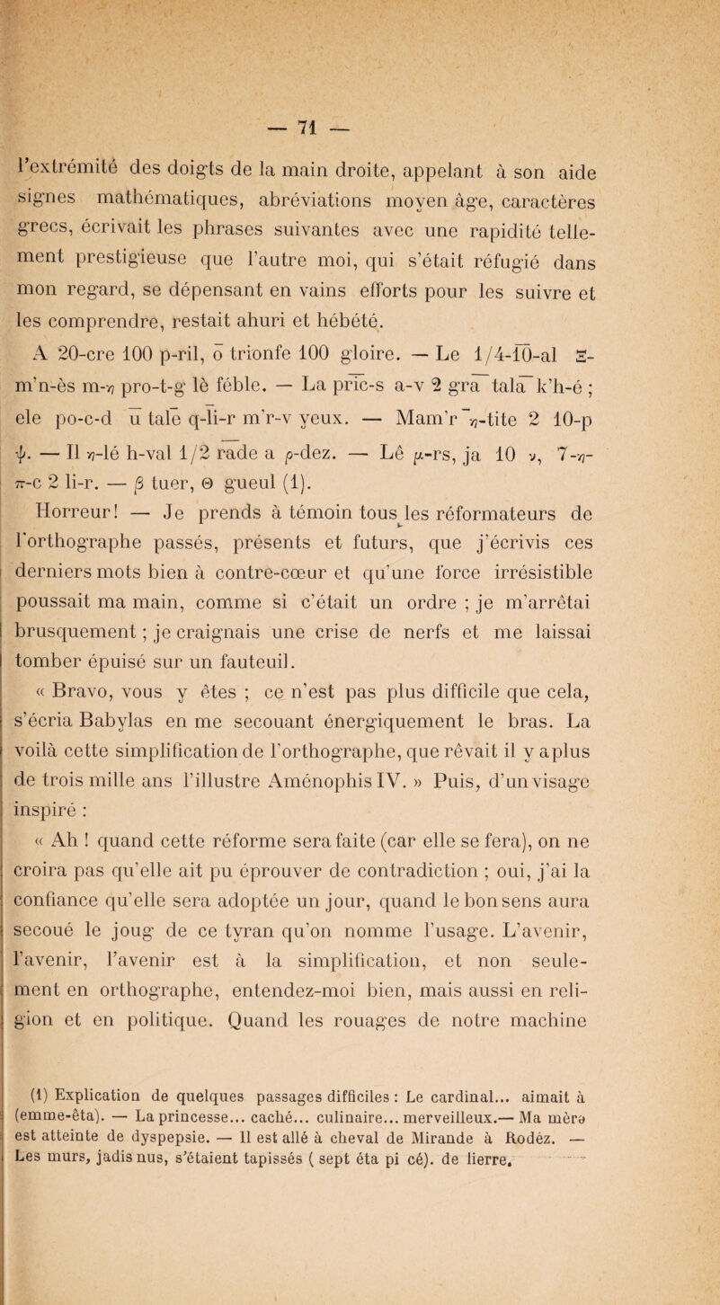 Textremite des doig’ts de la main droite, appelant a son aide signes mathematiques, abreviations moyen age, caracteres grecs, ecrivait les phrases suivantes avec une rapidite tene¬ ment prestigieuse que I’autre moi, qui s’etait refugie dans mon regard, se depensant en vains efforts pour les suivre et les comprendre, restait ahuri et hebete. A 20-cre 100 p-ril, o trionfe 100 gloire. — Le 1/4-10-al 2- m’n-es m-v? pro-t-g le feble. — La pric-s a-v 2 gra tal^k’b-e ; ele po-c-d u tale q-li-r m’r-v yeux. — Mam’r “vj-tite 2 10-p — II y?-le h-val 1/2 rade a p-dez. — Le pt-rs, ja 10 v, 7-/?- : TT-c 2 li-r. — tuer, © gueul (1). Horreur! — Je prends a temoin tous les reformateurs de rorthographe passes, presents et futurs, que j’ecrivis ces : derniers mots bien a contre-coeur et qu’une force irresistible ; poussait ma main, comme si c’etait un ordre ; je m’arretai I brusquement; je craignais une crise de nerfs et me laissai I tomber epuise sur un fauteuil. « Bravo, vous y etes ; ce n’est pas plus difficile que cela, 1 s’ecria Babylas en me secouant energiquement le bras. La I voila cette simplification de forthographe, que revait il y aplus : de trois mille ans fillustre AmenophisIV. » Puis, d’unvisage I inspire : « Ah ! quand cette reforme serafaite (car elle se fera), on ne croira pas qu’elle ait pu eprouver de contradiction ; oui, j’ai la confiance ciu’elle sera adoptee un jour, quand le bon sens aura secoue le joug de ce tyran qu’on nomme fusage. L’avenir, favenir, favenir est a la simplification, et non seule- ment en orthographe, entendez-moi bien, mais aussi en reli¬ gion et en politique. Quand les rouages de notre machine (1) Explication de quelques passages difficiles: Le cardinal... aimait a (emm,e-eta). — La princesse... cache... culinaire... merveilleux.— Ma mere est atteinte de dyspepsie. — II est all§ a cheval de Mirande a Rodez. — Les miirs, jadisnus, s^’etaient tapisses ( sept eta pi c6). de lierre. “