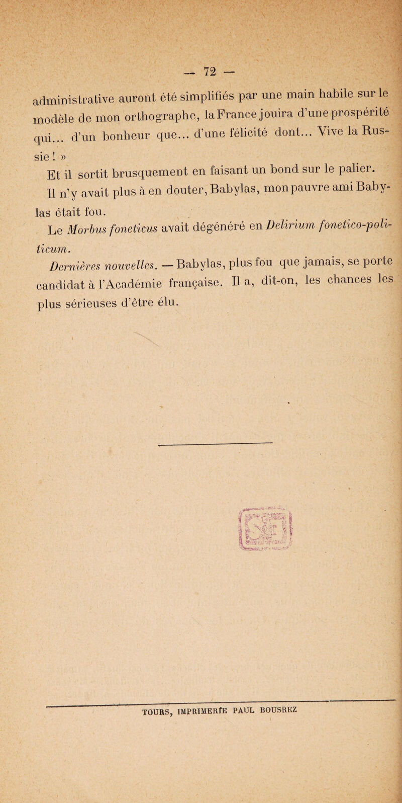administrative auront ete simplifies par une main habile sur le modele de men orthographe, la France jouira d’uneprosperite qui... d’un bonheur que... d’une felicite dont... Vive la Rus- sie! » Et il sortit brusquement en faisant un bond sur le palier. II n’y avail plus a en douter, Babylas, monpauvre ami Baby- las etait fou. Le Morbus foneticus avait degenere en Delirium fonetico-poli- ticum. Dernieres nouvelles. — Babylas, plus fou que jamais, se porte candidat a I’Academie francaise. II a, dit-on, les chances les plus serieuses d’etre elu. pawrc?:' • 'v.u '.'f' TOURS, IMPRIMERlE PAUL BOUSREZ