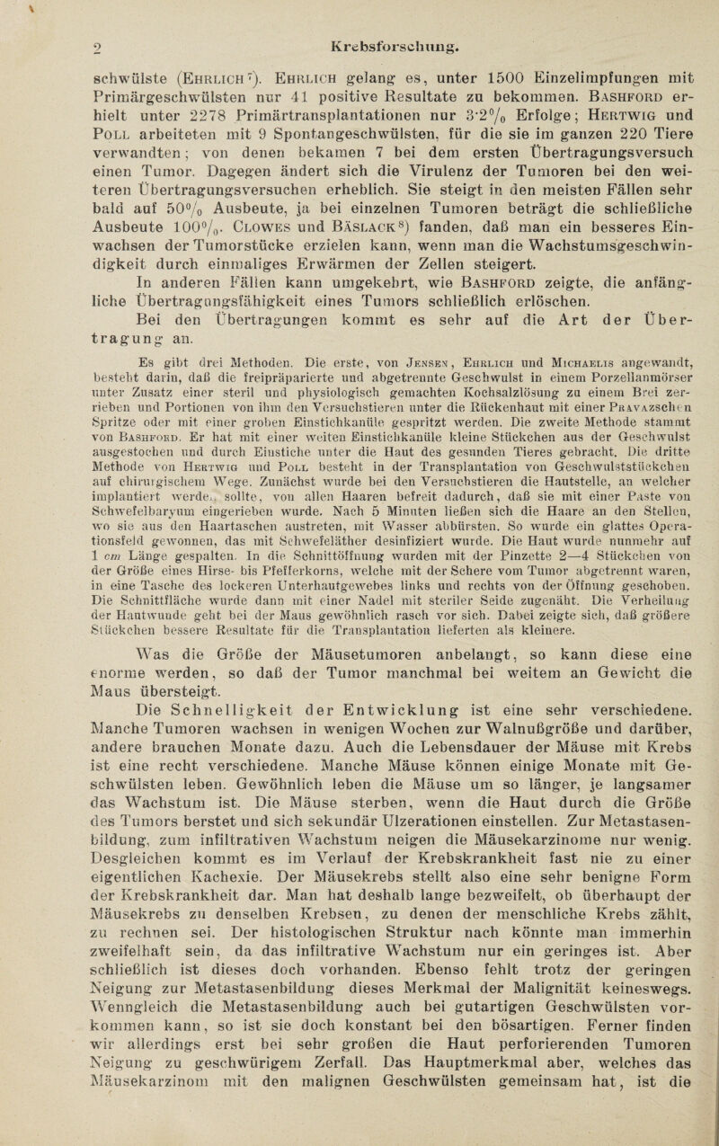 schwülste (Ehrlich7). Ehrlich gelang es, unter 1500 Einzelimpfungen mit Primärgeschwülsten nur 41 positive Resultate zu bekommen. Bashford er¬ hielt unter 2278 Primärtransplantationen nur 3*2°/0 Erfolge; Hertwig und Poll arbeiteten mit 9 Spontangeschwülsten, für die sie im ganzen 220 Tiere verwandten; von denen bekamen 7 bei dem ersten Übertragungsversuch einen Tumor. Dagegen ändert sich die Virulenz der Tumoren bei den wei¬ teren Übertragungsversuchen erheblich. Sie steigt in den meisten Fällen sehr bald auf 50% Ausbeute, ja bei einzelnen Tumoren beträgt die schließliche Ausbeute 100%. Glowes und Bäslack8) fanden, daß man ein besseres Ein¬ wachsen der Tumorstücke erzielen kann, wenn man die Wachstumsgeschwin¬ digkeit durch einmaliges Erwärmen der Zellen steigert. In anderen Fällen kann umgekehrt, wie Bashford zeigte, die anfäng¬ liche Übertragungsfähigkeit eines Tumors schließlich erlöschen. Bei den Übertragungen kommt es sehr auf die Art der Über¬ tragung an. Es gibt drei Methoden. Die erste, von Jensen, Ehrlich und Michaelis angewandt, besteht darin, daß die freipräparierte und abgetrennte Geschwulst in einem Porzellanmörser unter Zusatz einer steril und physiologisch gemachten Kochsalzlösung zu einem Brei zer¬ rieben und Portionen von ihm den Versuchstieren unter die Rückenhaut mit einer PRAVAzsclien Spritze oder mit einer groben Emstichkaniile gespritzt werden. Die zweite Methode stammt von Bashford, Er hat mit einer weiten Einstichkanüle kleine Stückchen aus der Geschwulst ausgestoehen und durch Einstiche unter die Haut des gesunden Tieres gebracht. Die dritte Methode von Hertwig und Poll besteht in der Transplantation von Geschwulststückchen auf chirurgischem Wege. Zunächst wurde bei den Versuchstieren die Hautstelle, an welcher implantieit werde«., sollte, von allen Haaren befreit dadurch, daß sie mit einer Paste von Schwefelbaryum eingerieben wurde. Nach 5 Minuten ließen sich die Haare an den Stellen, wo sie aus den Haartasehen austreten, mit Wasser abbürsten. So wurde ein glattes Opera¬ tionsfeld gewonnen, das mit Schwefeläther desinfiziert wurde. Die Haut wurde nunmehr auf 1 cm Länge gespalten. In die Schnittöffuung wurden mit der Pinzette 2—4 Stückchen von der Größe eines Hirse- bis Pfefferkorns, welche mit der Schere vom Tumor abgetrennt waren, in eine Tasche des lockeren Unterhautgewebes links und rechts von der Öffnung geschoben. Die Schnittfläche wurde dann mit einer Nadel mit steriler Seide zugenäht. Die Verheilung der Hautwunde geht bei der Maus gewöhnlich rasch vor sich. Dabei zeigte sich, daß größere Stückchen bessere Resultate für die Transplantation lieferten als kleinere. Was die Größe der Mäusetumoren anbelangt, so kann diese eine enorme werden, so daß der Tumor manchmal bei weitem an Gewicht die Maus übersteigt. Die Schnelligkeit der Entwicklung ist eine sehr verschiedene. Manche Tumoren wachsen in wenigen Wochen zur Walnußgroße und darüber, andere brauchen Monate dazu. Auch die Lebensdauer der Mäuse mit Krebs ist eine recht verschiedene. Manche Mäuse können einige Monate mit Ge¬ schwülsten leben. Gewöhnlich leben die Mäuse um so länger, je langsamer das Wachstum ist. Die Mäuse sterben, wenn die Haut durch die Größe des Tumors berstet und sich sekundär Ulzerationen einstellen. Zur Metastasen¬ bildung, zum infiltrativen Wachstum neigen die Mäusekarzinome nur wenig. Desgleichen kommt es im Verlauf der Krebskrankheit fast nie zu einer eigentlichen Kachexie. Der Mäusekrebs stellt also eine sehr benigne Form der Krebskrankheit dar. Man hat deshalb lange bezweifelt, ob überhaupt der Mäusekrebs zu denselben Krebsen, zu denen der menschliche Krebs zählt, zu rechnen sei. Der histologischen Struktur nach könnte man immerhin zweifelhaft sein, da das infiltrative Wachstum nur ein geringes ist. Aber schließlich ist dieses doch vorhanden. Ebenso fehlt trotz der geringen Neigung zur Metastasenbildung dieses Merkmal der Malignität keineswegs. Wenngleich die Metastasenbildung auch bei gutartigen Geschwülsten Vor¬ kommen kann, so ist sie doch konstant bei den bösartigen. Ferner finden wir allerdings erst bei sehr großen die Haut perforierenden Tumoren Neigung zu geschwürigem Zerfall. Das Hauptmerkmal aber, welches das Mäusekarzinom mit den malignen Geschwülsten gemeinsam hat, ist die