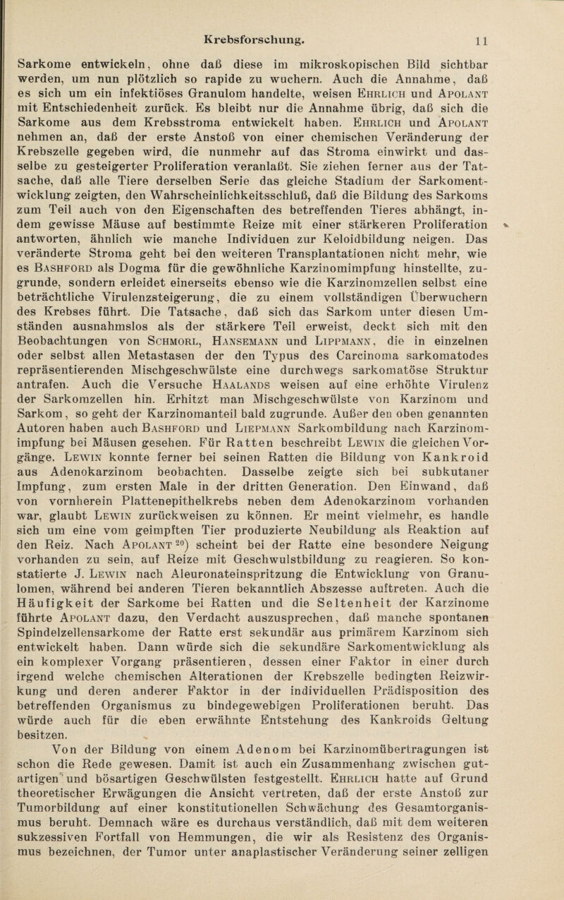 Sarkome entwickeln, ohne daß diese im mikroskopischen Bild sichtbar werden, um nun plötzlich so rapide zu wuchern. Auch die Annahme, daß es sich um ein infektiöses Granulom handelte, weisen Ehrlich und Apolant mit Entschiedenheit zurück. Es bleibt nur die Annahme übrig, daß sich die Sarkome aus dem Krebsstroma entwickelt haben. Ehrlich und Apolant nehmen an, daß der erste Anstoß von einer chemischen Veränderung der Krebszelle gegeben wird, die nunmehr auf das Stroma einwirkt und das¬ selbe zu gesteigerter Proliferation veranlaßt. Sie ziehen ferner aus der Tat¬ sache, daß alle Tiere derselben Serie das gleiche Stadium der Sarkoment¬ wicklung zeigten, den Wahrscheinlichkeitsschluß, daß die Bildung des Sarkoms zum Teil auch von den Eigenschaften des betreffenden Tieres abhängt, in¬ dem gewisse Mäuse auf bestimmte Reize mit einer stärkeren Proliferation antworten, ähnlich wie manche Individuen zur Keloidbildung neigen. Das veränderte Stroma geht bei den weiteren Transplantationen nicht mehr, wie es Bashford als Dogma für die gewöhnliche Karzinomimpfung hinstellte, zu¬ grunde, sondern erleidet einerseits ebenso wie die Karzinomzeilen selbst eine beträchtliche Virulenzsteigerung, die zu einem vollständigen Überwuchern des Krebses führt. Die Tatsache, daß sich das Sarkom unter diesen Um¬ ständen ausnahmslos als der stärkere Teil erweist, deckt sich mit den Beobachtungen von Schmorl, Hansemann und Lippmann, die in einzelnen oder selbst allen Metastasen der den Typus des Carcinoma sarkomatodes repräsentierenden Mischgeschwülste eine durchwegs sarkomatöse Struktur antrafen. Auch die Versuche Haalands weisen auf eine erhöhte Virulenz der Sarkomzellen hin. Erhitzt man Mischgeschwülste von Karzinom und Sarkom, so geht der Karzinomanteil bald zugrunde. Außer den oben genannten Autoren haben auch Bashford und Liepmann Sarkombildung nach Karzinom¬ impfung bei Mäusen gesehen. Für Ratten beschreibt Lewin die gleichen Vor- gänge. Lewin konnte ferner bei seinen Ratten die Bildung von Kankroid aus Adenokarzinom beobachten. Dasselbe zeigte sich bei subkutaner Impfung, zum ersten Male in der dritten Generation. Den Einwand, daß von vornherein Plattenepithelkrebs neben dem Adenokarzinom vorhanden war, glaubt Lewin zurückweisen zu können. Er meint vielmehr, es handle sich um eine vom geimpften Tier produzierte Neubildung als Reaktion auf den Reiz. Nach Apolant 20) scheint bei der Ratte eine besondere Neigung vorhanden zu sein, auf Reize mit Geschwulstbiidung zu reagieren. So kon¬ statierte J. Lewin nach Aleuronateinspritzung die Entwicklung von Granu¬ lomen, während bei anderen Tieren bekanntlich Abszesse auftreten. Auch die Häufigkeit der Sarkome bei Ratten und die Seltenheit der Karzinome führte Apolant dazu, den Verdacht auszusprechen, daß manche spontanen Spindelzeilensarkome der Ratte erst sekundär aus primärem Karzinom sich entwickelt haben. Dann würde sich die sekundäre Sarkomentwicklung als ein komplexer Vorgang präsentieren, dessen einer Faktor in einer durch irgend welche chemischen Alterationen der Krebszelle bedingten Reizwir¬ kung und deren anderer Faktor in der individuellen Prädisposition des betreffenden Organismus zu bindegewebigen Proliferationen beruht. Das würde auch für die eben erwähnte Entstehung des Kankroids Geltung besitzen. Von der Bildung von einem Adenom bei Karzinomübertragungen ist schon die Rede gewesen. Damit ist auch ein Zusammenhang zwischen gut¬ artigen und bösartigen Geschwülsten festgestellt. Ehrlich hatte auf Grund theoretischer Erwägungen die Ansicht vertreten, daß der erste Anstoß zur Tumorbildung auf einer konstitutionellen Schwächung des Gesamtorganis¬ mus beruht. Demnach wäre es durchaus verständlich, daß mit dem weiteren sukzessiven Fortfall von Hemmungen, die wir als Resistenz des Organis¬ mus bezeichnen, der Tumor unter anaplastischer Veränderung seiner zeitigen