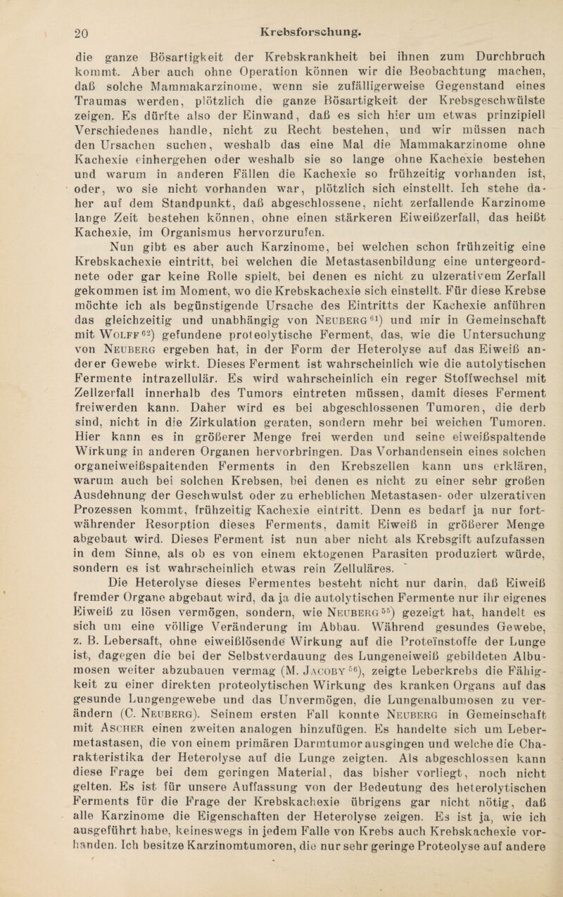 die ganze Bösartigkeit der Krebskrankheit bei ihnen zum Durchbruch kommt. Aber auch ohne Operation können wir die Beobachtung machen, daß solche Mammakarzinome, wenn sie zufälligerweise Gegenstand eines Traumas werden, plötzlich die ganze Bösartigkeit der Krebsgeschwülste zeigen. Es dürfte also der Einwand, daß es sich hier um etwas prinzipiell Verschiedenes handle, nicht zu Recht bestehen, und wir müssen nach den Ursachen suchen, weshalb das eine Mal die Mammakarzinome ohne Kachexie einhergehen oder weshalb sie so lange ohne Kachexie bestehen und warum in anderen Fällen die Kachexie so frühzeitig vorhanden ist, oder, wo sie nicht vorhanden war, plötzlich sich einstellt. Ich stehe da¬ her auf dem Standpunkt, daß abgeschlossene, nicht zerfallende Karzinome lange Zeit bestehen können, ohne einen stärkeren Eiweißzerfall, das heißt Kachexie, im Organismus hervorzurufen. Nun gibt es aber auch Karzinome, bei welchen schon frühzeitig eine Krebskachexie eintritt, bei welchen die Metastasenbildung eine untergeord¬ nete oder gar keine Rolle spielt, bei denen es nicht zu ul-zerativem Zerfall gekommen ist im Moment, wo die Krebskachexie sich einstellt. Für diese Krebse möchte ich als begünstigende Ursache des Eintritts der Kachexie anführen das gleichzeitig und unabhängig von Neuberg61) und mir in Gemeinschaft mit Wolfe6*) gefundene proteolytische Ferment, das, wie die Untersuchung von Neuberg ergeben hat, in der Form der Heterolyse auf das Eiweiß an¬ derer Gewebe wirkt. Dieses Ferment ist wahrscheinlich wie die autolytischen Fermente intrazellulär. Es wird wahrscheinlich ein reger Stoffwechsel mit Zellzerfall innerhalb des Tumors eintreten müssen, damit dieses Ferment freiwerden kann. Daher wird es bei abgeschlossenen Tumoren, die derb sind, nicht in die Zirkulation geraten, sondern mehr bei weichen Tumoren. Hier kann es in größerer Menge frei werden und seine eiweißspaltende Wirkung in anderen Organen hervorbringen. Das Vorhandensein eines solchen organeiweißspaitenden Ferments in den Krebszellen kann uns erklären, warum auch bei solchen Krebsen, bei denen es nicht zu einer sehr großen Ausdehnung der Geschwulst oder zu erheblichen Metastasen- oder ulzerativen Prozessen kommt, frühzeitig Kachexie eintritt. Denn es bedarf ja nur fort¬ währender Resorption dieses Ferments, damit Eiweiß in größerer Menge abgebaut wird. Dieses Ferment ist nun aber nicht als Krebsgift aufzufassen in dem Sinne, als ob es von einem ektogenen Parasiten produziert würde, sondern es ist wahrscheinlich etwas rein Zelluläres. Die Heterolyse dieses Fermentes besteht nicht nur darin, daß Eiweiß fremder Organe abgebaut wird, da ja die autolytischen Fermente nur ihr eigenes Eiweiß zu lösen vermögen, sondern, wie Neuberg55) gezeigt hat, handelt es sich um eine völlige Veränderung im Abbau. Während gesundes Gewebe, z. B. Lebersaft, ohne eiweißlösende Wirkung auf die Proteinstoffe der Lunge ist, dagegen die bei der Selbstverdauung des Lungeneiweiß gebildeten Albu- mosen weiter abzubauen vermag (M. Jacoby 56), zeigte Leberkrebs die Fähig¬ keit zu einer direkten proteolytischen Wirkung des kranken Organs auf das gesunde Lungengewebe und das Unvermögen, die Lungenalbumosen zu ver¬ ändern (C. Neuberg). Seinem ersten Fall konnte Neuberg in Gemeinschaft mit Ascher einen zweiten analogen hinzufügen. Es handelte sich um Leber¬ metastasen, die von einem primären Darmtumor ausgingen und welche die Cha¬ rakteristika der Heterolyse auf die Lunge zeigten. Als abgeschlossen kann diese Frage bei dem geringen Material, das bisher vorliegt, noch nicht gelten. Es ist für unsere Auffassung von der Bedeutung des heterolytischen Ferments für die Frage der Krebskachexie übrigens gar nicht nötig, daß alle Karzinome die Eigenschaften der Heterolyse zeigen. Es ist ja, wie ich ausgeführt habe, keineswegs in jedem Falle von Krebs auch Krebskachexie vor¬ handen. Ich besitze Karzinomtumoren, die nur sehr geringe Proteolyse auf andere